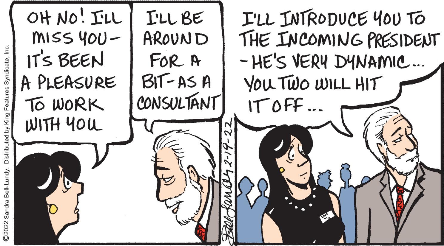 Sharing OCR: OH No! ILL MISS YOU- | AROUND IT'S BEEN A PLEASURE To WORK WITH YOu I'LL INTRODUCE YOU TO THE INCOMING PRESIDENT - HE'S VERY DYNAMIC.. You Two WILL HIT IT OFF.. I'LL BE FOR A BIT- AS A CONSULTANT ©2022 Sandra Bell-Lundy. Distributed by King Features SyndicateInc. Belcfanan2-19-22 OH No! ILL MISS YOU- | AROUND IT'S BEEN A PLEASURE To WORK WITH YOu I'LL INTRODUCE YOU TO THE INCOMING PRESIDENT - HE'S VERY DYNAMIC.. You Two WILL HIT IT OFF.. I'LL BE FOR A BIT- AS A CONSULTANT ©2022 Sandra Bell-Lundy. Distributed by King Features SyndicateInc. Belcfanan2-19-22