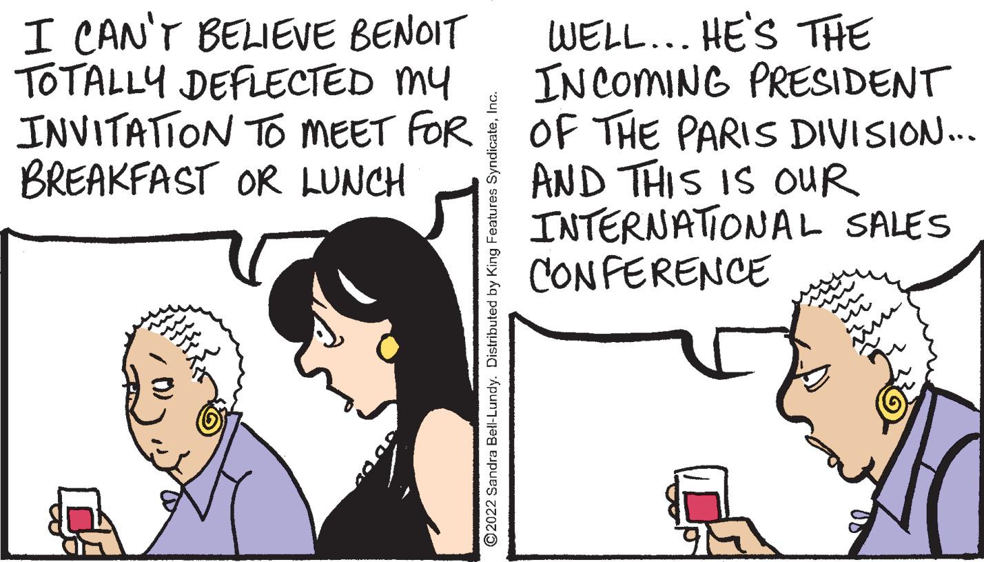 Organism OCR: I CAN'T BELIEVE BENOIT TOTALLY DEFLECTED MY INVITATION TO MEET FOR BREAKFAST OR LUNCH WELL... HE'S THE INCOMING PRESIDENT OF THE PARIS DIVISION... AND THIS IS OUR INTERNATIONAL SALES CONFERENCE 2022 Sandra Bell-Lundy. Distributed by King Features SyndicateInc. I CAN'T BELIEVE BENOIT TOTALLY DEFLECTED MY INVITATION TO MEET FOR BREAKFAST OR LUNCH WELL... HE'S THE INCOMING PRESIDENT OF THE PARIS DIVISION... AND THIS IS OUR INTERNATIONAL SALES CONFERENCE 2022 Sandra Bell-Lundy. Distributed by King Features Syndicate