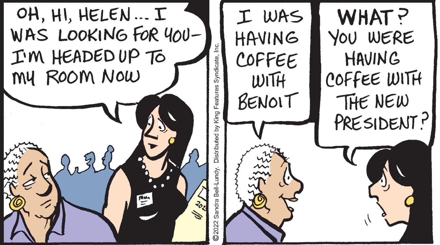 Line OCR: OHHELEN... I WAS LOOKING FOR 4OU- I'm HEADED UP TO My ROOM Now I WAS HAVING COFFEE WITH BENOIT WHAT ? YOu WERE HAVING COFFEE WITH THE NEW PRESIDENT? O2022 Sandra Bell-Lundy. Distributed by King Features SyndicateInc OHHELEN... I WAS LOOKING FOR 4OU- I'm HEADED UP TO My ROOM Now I WAS HAVING COFFEE WITH BENOIT WHAT ? YOu WERE HAVING COFFEE WITH THE NEW PRESIDENT? O2022 Sandra Bell-Lundy. Distributed by King Features Syndicate