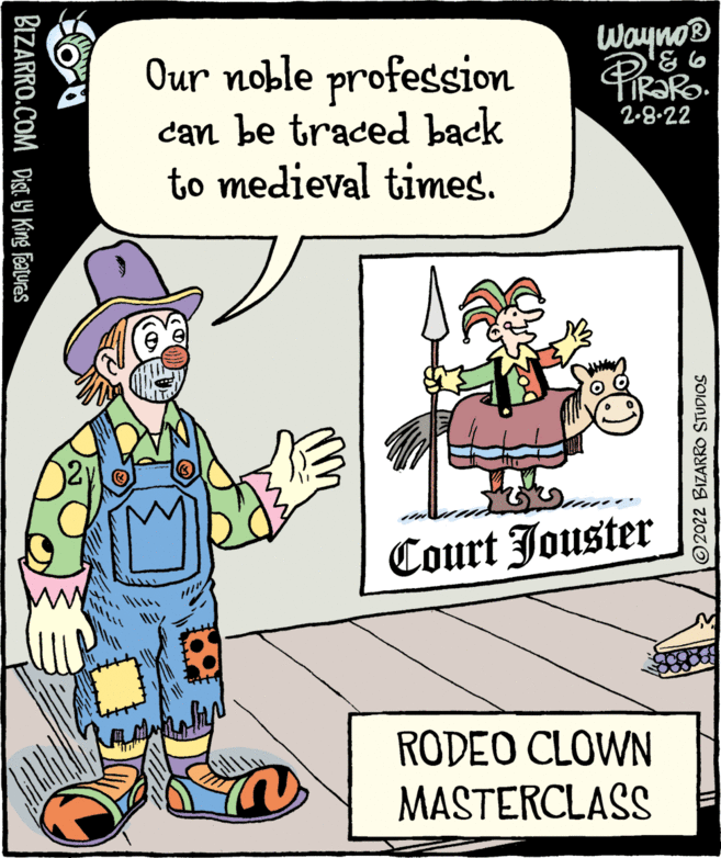 Art OCR: Wayno® Our noble profession can be traced back to medieval times. 2-8.22 Court Jouster RODEO CLOWN MASTERCLASS BIZARRO.COM DIST. Y King Featuras 2022 BIZARRO STUDIOS Wayno® Our noble profession can be traced back to medieval times. 2-8.22 Court Jouster RODEO CLOWN MASTERCLASS BIZARRO.COM DIST. Y King Featuras 2022 BIZARRO STUDIOS