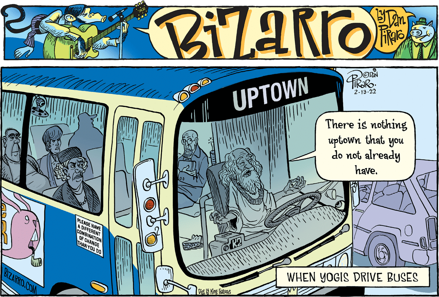 Illustration OCR: 2-13-22 There is nothing uptown that you do not already have. UPTOWN PLEASE HAVE A DIFFERENT COMBINATION OF CHANGE THAN YOU DO WHEN YOGIS DRIVE BUSES Dist. 19 King featuras BIZARRO.COM 2-13-22 There is nothing uptown that you do not already have. UPTOWN PLEASE HAVE A DIFFERENT COMBINATION OF CHANGE THAN YOU DO WHEN YOGIS DRIVE BUSES Dist. 19 King featuras BIZARRO.COM