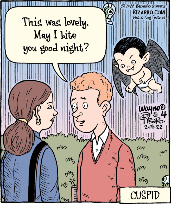 Jaw OCR: 2022 BIZARRO STUDIOS BIZARRO.COM Dist. b9 King Features This was lovely. May I bite you good night? Wayno® PIRARO 2-14-22 CUSPID 2022 BIZARRO STUDIOS BIZARRO.COM Dist. b9 King Features This was lovely. May I bite you good night? Wayno® PIRARO 2-14-22 CUSPID