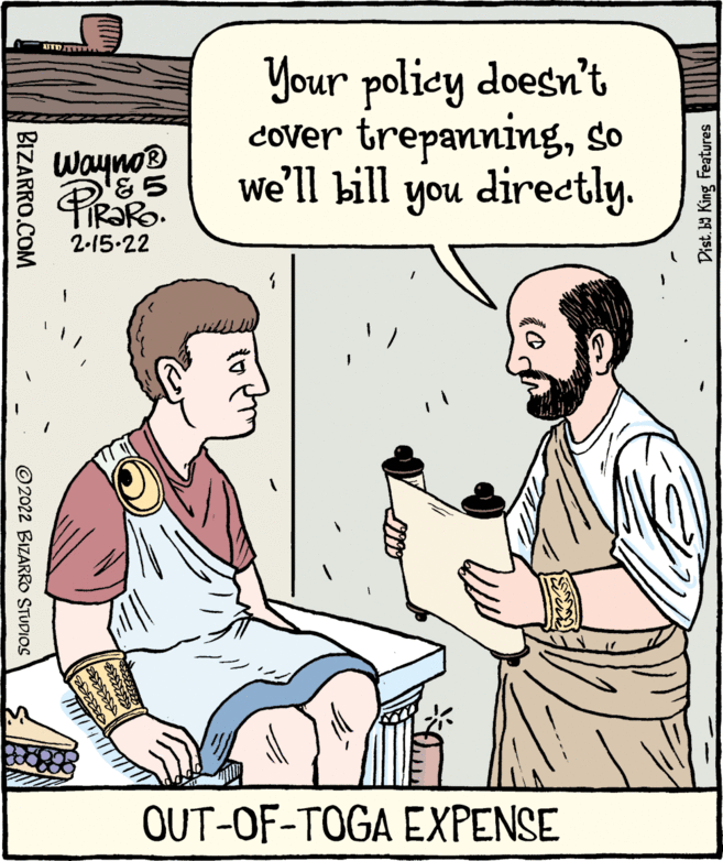 Rectangle OCR: PiR?Ro. Your policy doesn't Cover trepanningso we'll bill you directly. Wayno® R?RO. 2-15-22 OUT-OF-TOGA EXPENSE Dist. b9 King Features BIZARRO.COM © 2022 BIZARRO STUDIOS PiR?Ro. Your policy doesn't Cover trepanningso we'll bill you directly. Wayno® R?RO. 2-15-22 OUT-OF-TOGA EXPENSE Dist. b9 King Features BIZARRO.COM © 2022 BIZARRO STUDIOS