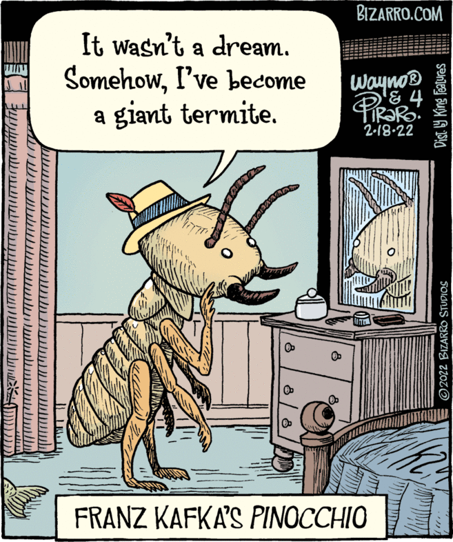 Rectangle OCR: BIZARRO.COM It wasn't a dream. SomehowI've become a giant termite. Wayno® 2-18.22 FRANZ KAFKA'S PINOCCHIO ©2022 BIZARRO STUDIOS Dist. Y King Featuras BIZARRO.COM It wasn't a dream. SomehowI've become a giant termite. Wayno® 2-18.22 FRANZ KAFKA'S PINOCCHIO ©2022 BIZARRO STUDIOS Dist. Y King Featuras