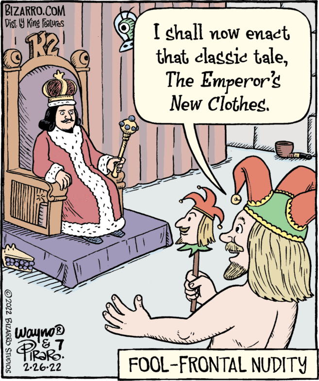 Font OCR: BIZARRO.COM Dist. 9 King featuras I shall now enact that classie taleThe Emperor's New Clothes. Wayno® FOOL-FRONTAL NUDITY 2-26-22 © 2022 BIZARRO STUDIOS BIZARRO.COM Dist. 9 King featuras I shall now enact that classie taleThe Emperor's New Clothes. Wayno® FOOL-FRONTAL NUDITY 2-26-22 © 2022 BIZARRO STUDIOS