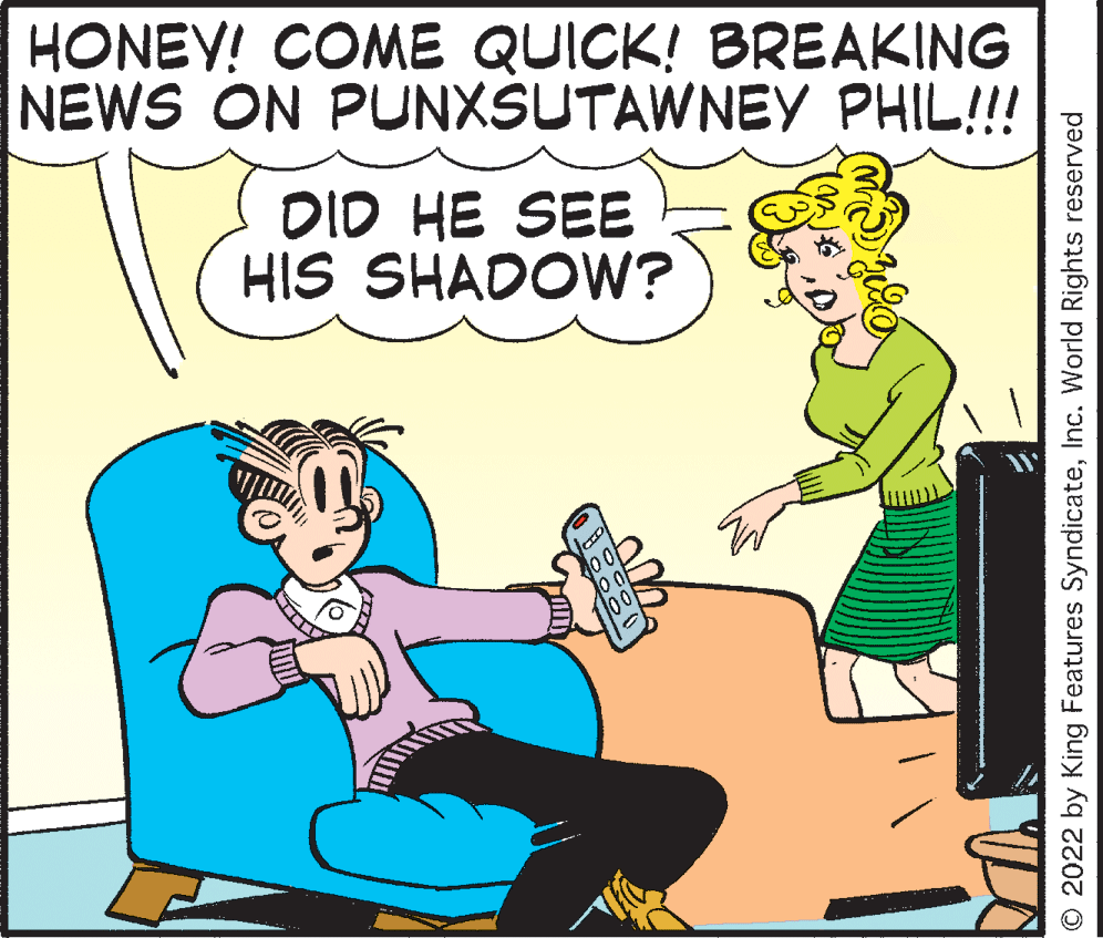 Font OCR: HONEY! COME QUICK! BREAKING NEWS ON PUNXSUTAWNEY PHIL!!! DID HE SEE HIS SHADOW? 00 O 2022 by King Features SyndicateInc. World Rights reserved HONEY! COME QUICK! BREAKING NEWS ON PUNXSUTAWNEY PHIL!!! DID HE SEE HIS SHADOW? 00 O 2022 by King Features SyndicateInc. World Rights reserved