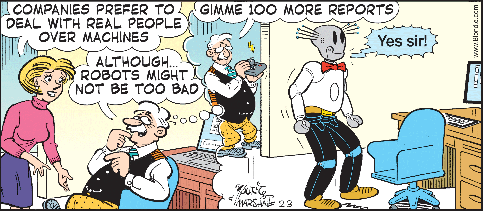 Parallel OCR: ICOMPANIES PREFER TO. DEAL WITH REAL PEOPLE OVER MACHINES GIMME 100 MORE REPORTS Yes sir! ALTHOUGH. ROBOTS MIGHT NOT BE TOO BAD www.Blondie.c ICOMPANIES PREFER TO. DEAL WITH REAL PEOPLE OVER MACHINES GIMME 100 MORE REPORTS Yes sir! ALTHOUGH. ROBOTS MIGHT NOT BE TOO BAD www.Blondie.c