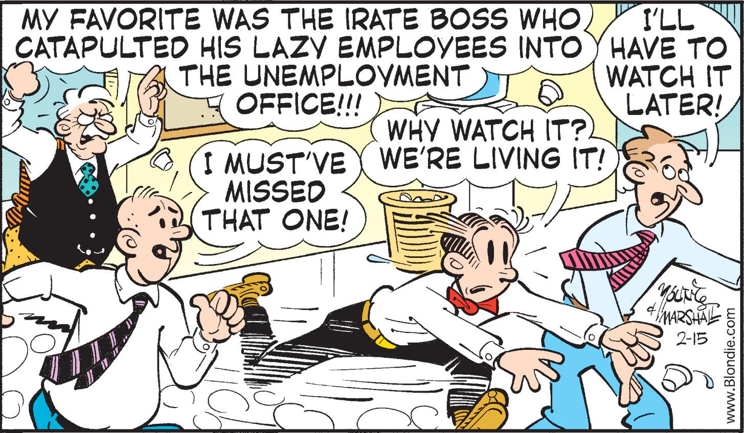 Fictional character OCR: MY FAVORITE WAS THE IRATE BOSS WHO. CATAPULTED HIS LAZY EMPLOYEES INTOY HAVE TO THE UNEMPLOYMENT OFFICE!!! I'LL WATCH IT LATER! WHY WATCH IT?) I MUST'VE WE'RE LIVING IT! MISSED THAT ONE! MARSHA 2-15 www.Blondie.com MY FAVORITE WAS THE IRATE BOSS WHO. CATAPULTED HIS LAZY EMPLOYEES INTOY HAVE TO THE UNEMPLOYMENT OFFICE!!! I'LL WATCH IT LATER! WHY WATCH IT?) I MUST'VE WE'RE LIVING IT! MISSED THAT ONE! MARSHA 2-15 www.Blondie.com
