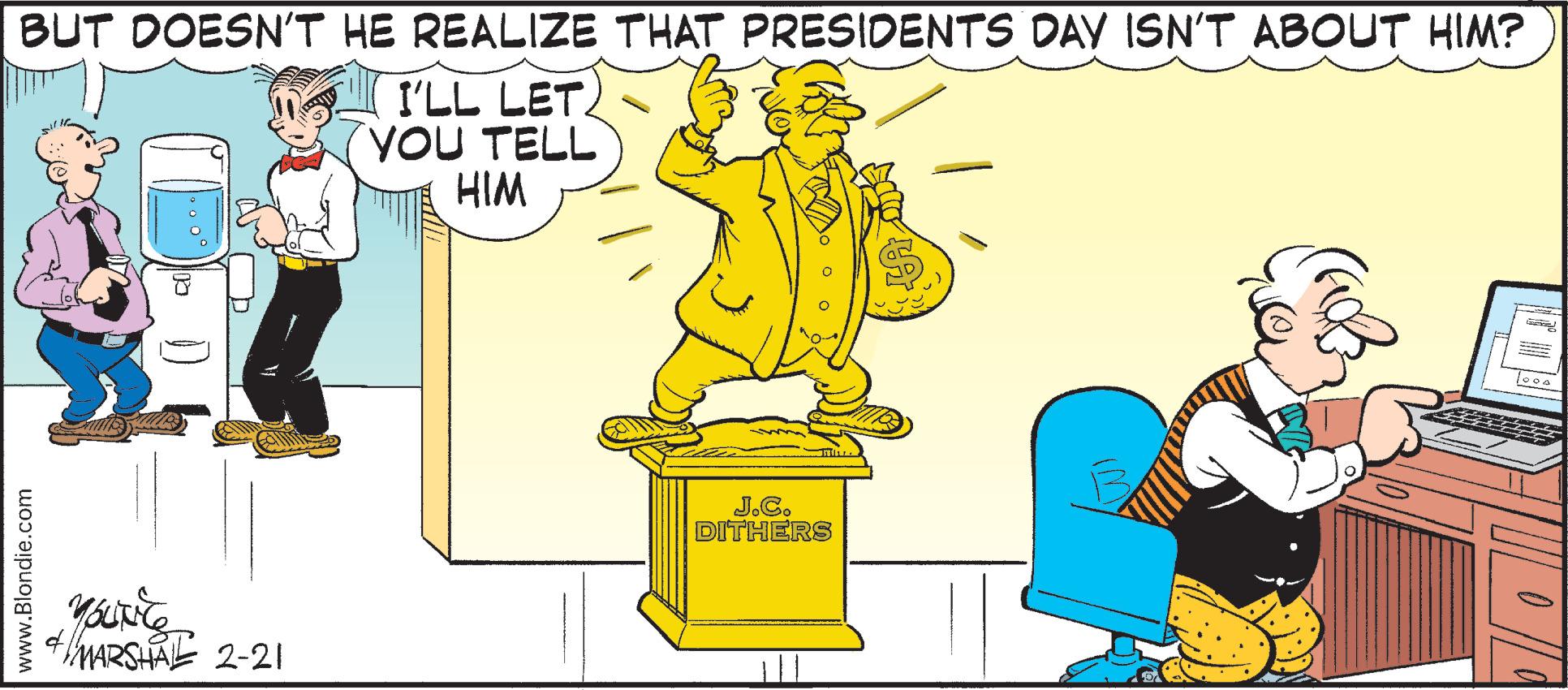Parallel OCR: BUT DOESN'T HE REALIZE THAT PRESIDENTS DAY ISN'T ABOUT HIM? I'LL LET. YOU TELL HIM J.C. DITHERS MARSHA 2-21 www.Blondie.com BUT DOESN'T HE REALIZE THAT PRESIDENTS DAY ISN'T ABOUT HIM? I'LL LET. YOU TELL HIM J.C. DITHERS MARSHA 2-21 www.Blondie.com