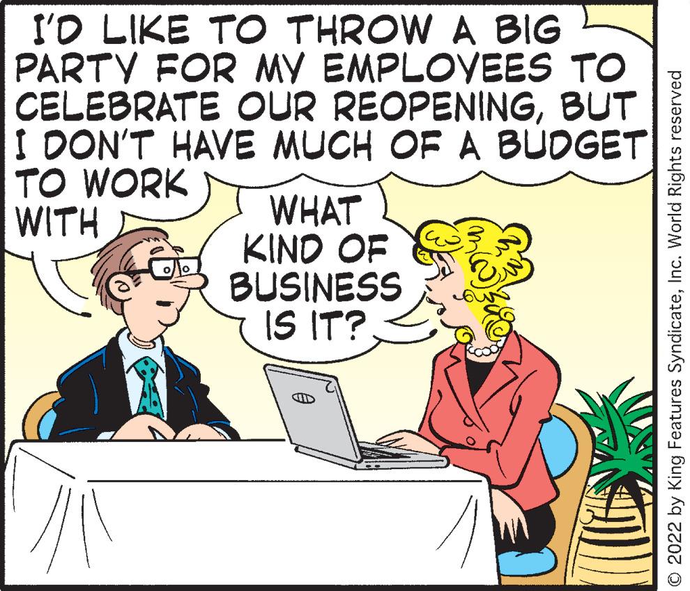Mammal OCR: I'O LIKE TO THROW A BIG PARTY FOR MY EMPLOYEES TO CELEBRATE OUR REOPENINGBUT I DON'T HAVE MUCH OF A BÜDGET TO WORK WITH WHAT KIND OF BUSINESS IS IT? O 2022 by King Features SyndicateInc. World Rights reserved I'O LIKE TO THROW A BIG PARTY FOR MY EMPLOYEES TO CELEBRATE OUR REOPENINGBUT I DON'T HAVE MUCH OF A BÜDGET TO WORK WITH WHAT KIND OF BUSINESS IS IT? O 2022 by King Features SyndicateInc. World Rights reserved