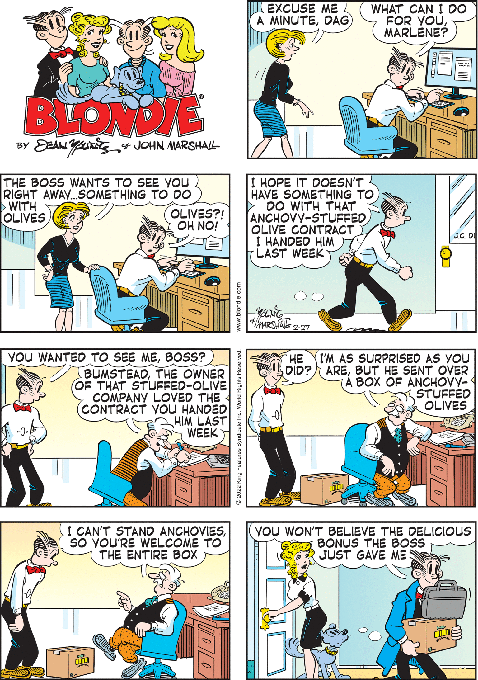 Mammal OCR: EXCUSE ME A MINUTEDAG WHAT CAN I DO FOR YOUMARLENE? BLONDIE BY DEAN YUng„4 JOHN MARSHAL THE BOSS WANTS TO SEE YOU RIGHT AWAY..SOMETHING TO DO WITH OLIVES I HOPE IT DOESN'T HAVE SOMETHING TO > DO WITH THAT ANCHOVY-STUFFED YOU WANTED TO SEE MEBOSS? BUMSTEADTHE OWNER OF THAT STUFFED-OLIVE COMPANY LOVED THE (CONTRACT VOU HANDED HIM LAST WEEK OLIVES?! ION HO OLIVE CONTRACT I HANDED HIM LAST WEEK MARSHA 227 I'M AS SURPRISED AS YOU DID? AREBUT HE SENT OVER A BOX OF ANCHOVY- STUFFED OLIVES I CAN'T STAND ANCHOVIESSO YOU'RE WELCOME TO THE ENTIRE BOX YOu WON'T BELIEVE THE DELICIOUS BONUS THE BOS JUST GAVE ME HE 21 Bury zzoz e EXCUSE ME A MINUTEDAG WHAT CAN I DO FOR YOUMARLENE? BLONDIE BY DEAN YUng„4 JOHN MARSHAL THE BOSS WANTS TO SEE YOU RIGHT AWAY..SOMETHING TO DO WITH OLIVES I HOPE IT DOESN'T HAVE SOMETHING TO > DO WITH THAT ANCHOVY-STUFFED YOU WANTED TO SEE MEBOSS? BUMSTEADTHE OWNER OF THAT STUFFED-OLIVE COMPANY LOVED THE (CONTRACT VOU HANDED HIM LAST WEEK OLIVES?! ION HO OLIVE CONTRACT I HANDED HIM LAST WEEK MARSHA 227 I'M AS SURPRISED AS YOU DID? AREBUT HE SENT OVER A BOX OF ANCHOVY- STUFFED OLIVES I CAN'T STAND ANCHOVIESSO YOU'RE WELCOME TO THE ENTIRE BOX YOu WON'T BELIEVE THE DELICIOUS BONUS THE BOS JUST GAVE ME HE 21 Bury zzoz e