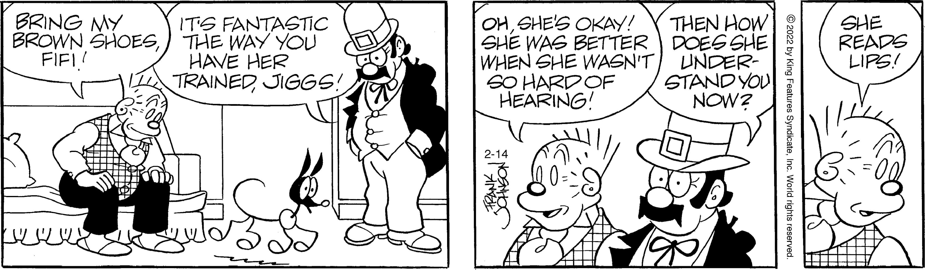 Font OCR: BRING MY BROWN SHOESFIF! OHSHE'S OKAY! SHE WAS BETTER DOESSHE WHEN SHE WASN'T SO HARDOF HEARING! THEN HOW IT'S FANTASTIC THE WAY YOU HAVE HER TRAINEDJIGGS! UNDER- STAND YOU NOW? SHE READS LIPS! 2-14 by King Features SyndicateInc. World rights reserved. BRING MY BROWN SHOESFIF! OHSHE'S OKAY! SHE WAS BETTER DOESSHE WHEN SHE WASN'T SO HARDOF HEARING! THEN HOW IT'S FANTASTIC THE WAY YOU HAVE HER TRAINEDJIGGS! UNDER- STAND YOU NOW? SHE READS LIPS! 2-14 by King Features SyndicateInc. World rights reserved.