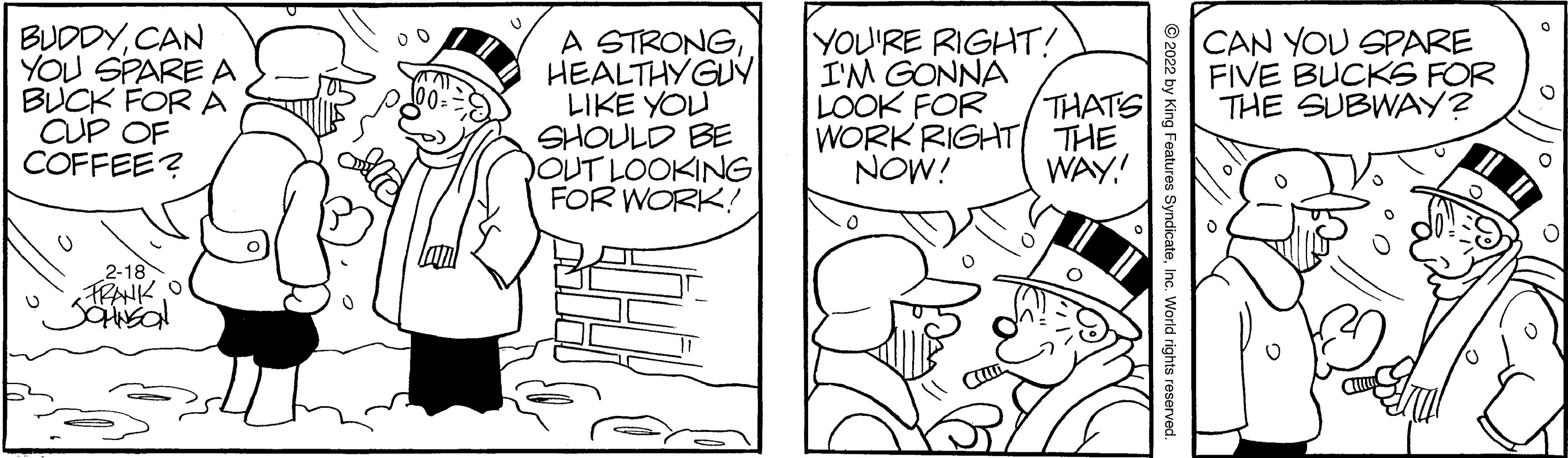 Rectangle OCR: BUDDYCAN YOU SPARE A BUCK FOR A CUP OF COFFEE? A STRONGHEALTHYGUY LIKE YOU SHOULD BE OUT LOOKING FOR WORK! YOU'RE RIGHT! I'M GONNA LOOK FOR WORK RIGHT THE CAN YOU SPARE FIVE BUCKS FOR THE SUBWAY? THATS NOW! WAY! 2-18 FRANK O © 2022 by King Features SyndicateInc BUDDYCAN YOU SPARE A BUCK FOR A CUP OF COFFEE? A STRONGHEALTHYGUY LIKE YOU SHOULD BE OUT LOOKING FOR WORK! YOU'RE RIGHT! I'M GONNA LOOK FOR WORK RIGHT THE CAN YOU SPARE FIVE BUCKS FOR THE SUBWAY? THATS NOW! WAY! 2-18 FRANK O © 2022 by King Features Syndicate