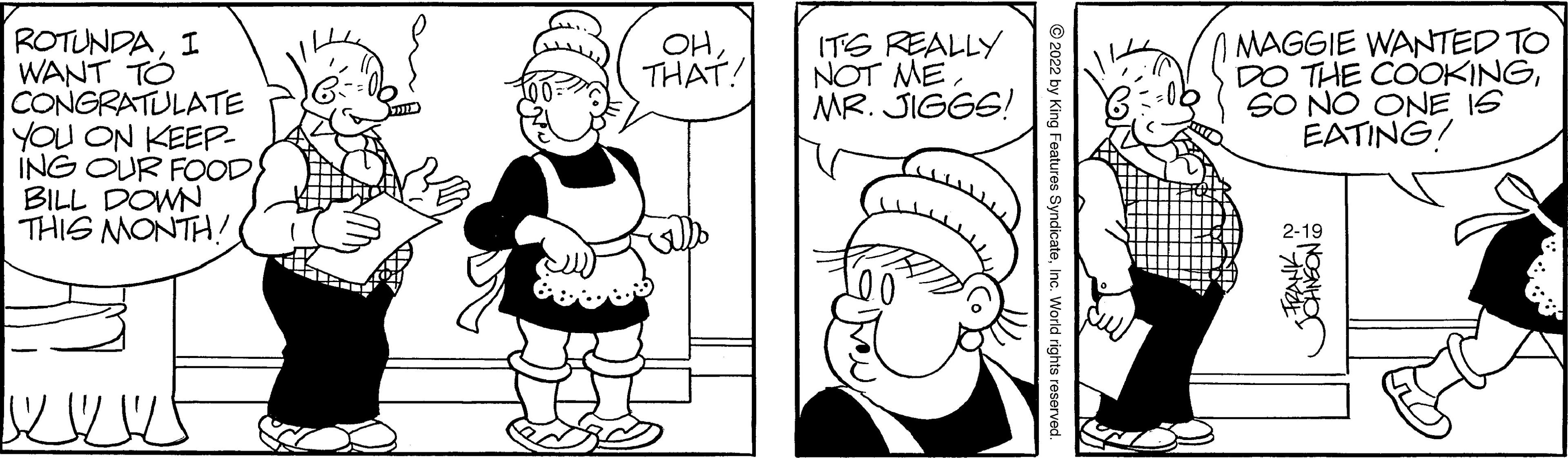 Organ OCR: ROTUNDAI WANT TÓ CONGRATULATE YOU ON KEEP- ING OUR FOODBILL DOWN THIS MONTH! MAGGIE WANTED TO DO THE COOKINGSO NO ONE IS EATING! OHTHAT! ITS REALLY NOT MEMR. JIGGS! 2-19 © 2022 by King Features SyndicateInc. World rights reserved. ROTUNDAI WANT TÓ CONGRATULATE YOU ON KEEP- ING OUR FOODBILL DOWN THIS MONTH! MAGGIE WANTED TO DO THE COOKINGSO NO ONE IS EATING! OHTHAT! ITS REALLY NOT MEMR. JIGGS! 2-19 © 2022 by King Features SyndicateInc. World rights reserved.