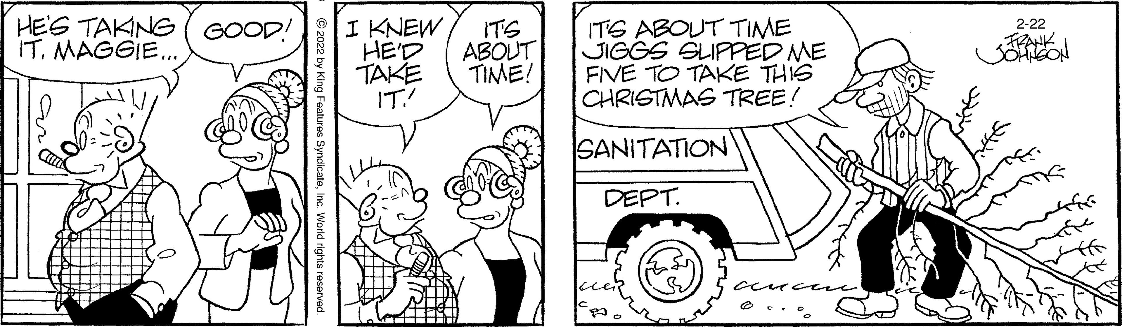Rectangle OCR: HE'S TAKING IT. MAGGIE. I KNEW HE'D TAKE IT! ITS ABOUT TIME JIGGS SLIPPED ME FIVE TO TAKE THIS CHRISTMAS TREE! 2-22 GOOD! ITS ABOUT TIME! Cank SANITATION DEPT. by King Features SyndicateInc. World rights r HE'S TAKING IT. MAGGIE. I KNEW HE'D TAKE IT! ITS ABOUT TIME JIGGS SLIPPED ME FIVE TO TAKE THIS CHRISTMAS TREE! 2-22 GOOD! ITS ABOUT TIME! Cank SANITATION DEPT. by King Features SyndicateInc. World rights r