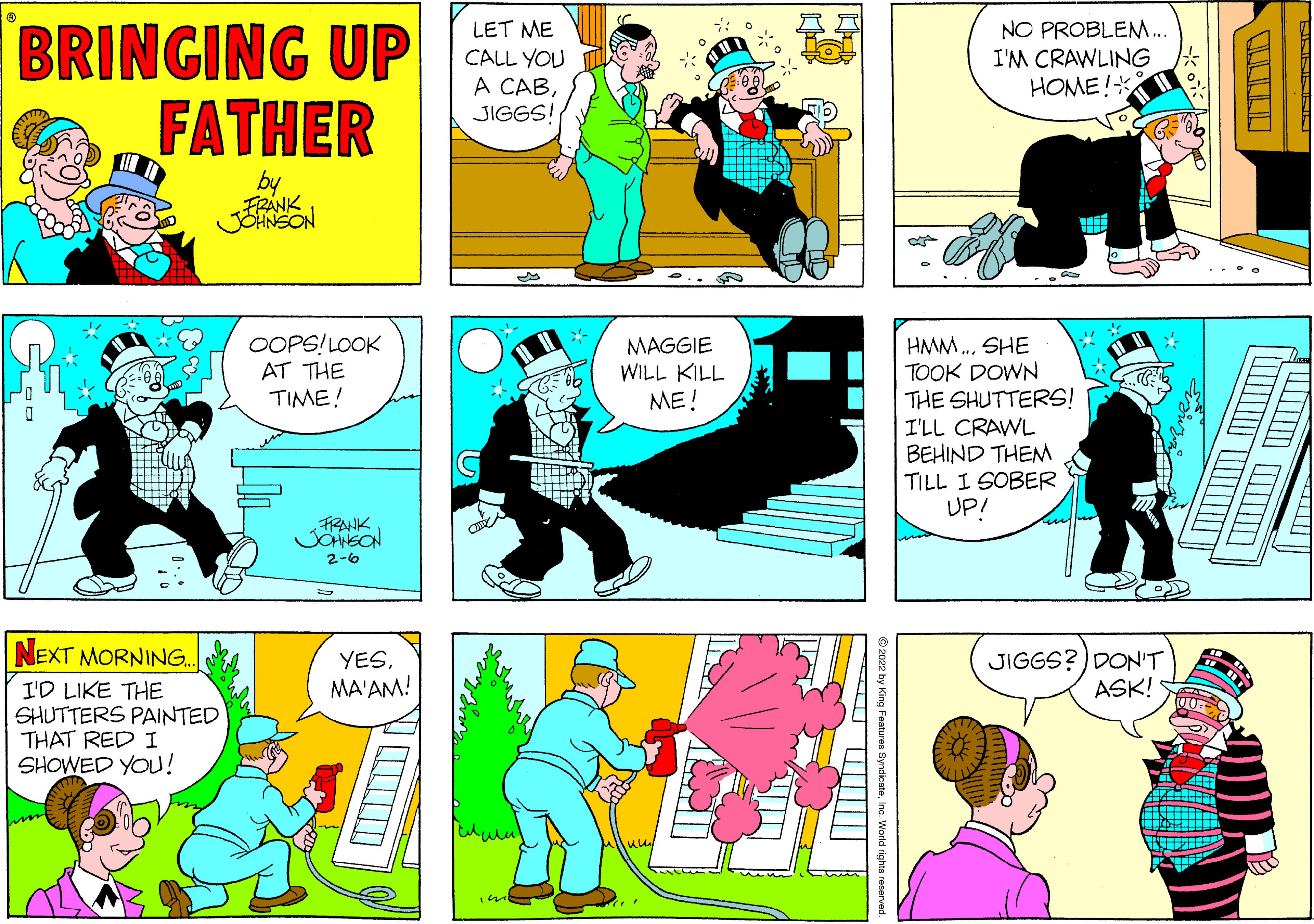 Art OCR: BRINGING UP FATHER LET ME CALL YOU A CABJIGGS! NO PROBLEM.. I'M CRAWLING HOME!* by FRANK .... OOPS!LOOK AT THE TIME! MAGGIE WILL KILL ME! HMM. SHE TOOK DOWN THE SHUTTERS! I'LL CRAWL BEHIND THEM TILL I SOBER UP! FRANK 2-6 NEXT MORNING.. YESMA'AM! JIGGS?) DONT ASK! I'D LIKE THE SHUTTERS PAINTED THAT RED I SHOWED YOU! BRINGING UP FATHER LET ME CALL YOU A CABJIGGS! NO PROBLEM.. I'M CRAWLING HOME!* by FRANK .... OOPS!LOOK AT THE TIME! MAGGIE WILL KILL ME! HMM. SHE TOOK DOWN THE SHUTTERS! I'LL CRAWL BEHIND THEM TILL I SOBER UP! FRANK 2-6 NEXT MORNING.. YESMA'AM! JIGGS?) DONT ASK! I'D LIKE THE SHUTTERS PAINTED THAT RED I SHOWED YOU!