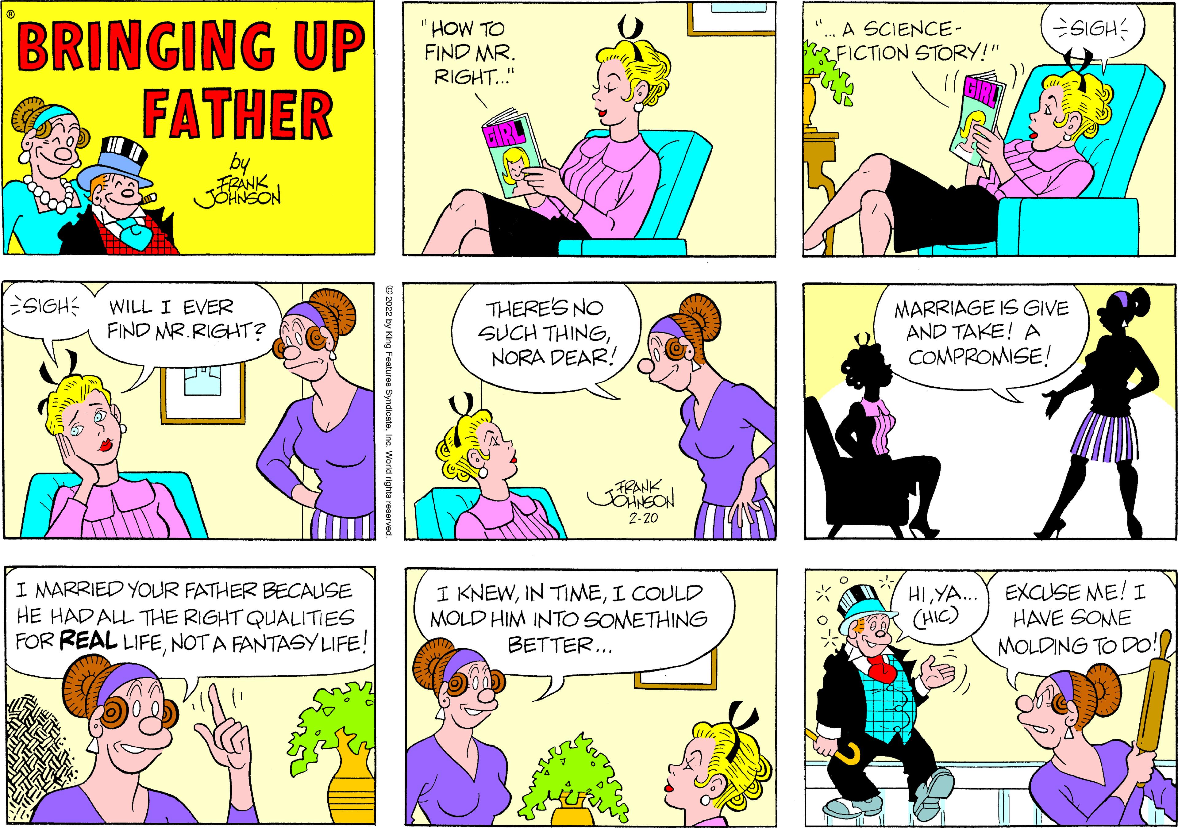 Human OCR: BRINGING UP FATHER SIGH: "HOW TO FIND MR. RIGHT." "... A SCIENCE- FICTION STORY!" by FRÁNK JONSON SIGH WILL I EVER FIND MR.RIGHT? THERE'S NO SUCH THINGNORA DEAR! MARRIAGE IS GIVE AND TAKE! A COMPROMISE! FRANK 2-20 I MARRIED YOUR FATHER BECAUSE HE HADAL THE RIGHT QUALITIES FOR REAL LIFENOT A FANTASY LIFE! I KNEWI COULD MOLD HIM INTO SOMETHING BETTER... HIYA.. EXCSE ME! I (HIC) HAVE SOME MOLDING TO DO! 2022 by King Features SyndicateInc. World rights reserved BRINGING UP FATHER SIGH: "HOW TO FIND MR. RIGHT." "... A SCIENCE- FICTION STORY!" by FRÁNK JONSON SIGH WILL I EVER FIND MR.RIGHT? THERE'S NO SUCH THINGNORA DEAR! MARRIAGE IS GIVE AND TAKE! A COMPROMISE! FRANK 2-20 I MARRIED YOUR FATHER BECAUSE HE HADAL THE RIGHT QUALITIES FOR REAL LIFENOT A FANTASY LIFE! I KNEWIN TIMEI COULD MOLD HIM INTO SOMETHING BETTER... HIYA.. EXCSE ME! I (HIC) HAVE SOME MOLDING TO DO! 2022 by King Features SyndicateInc. World rights reserved