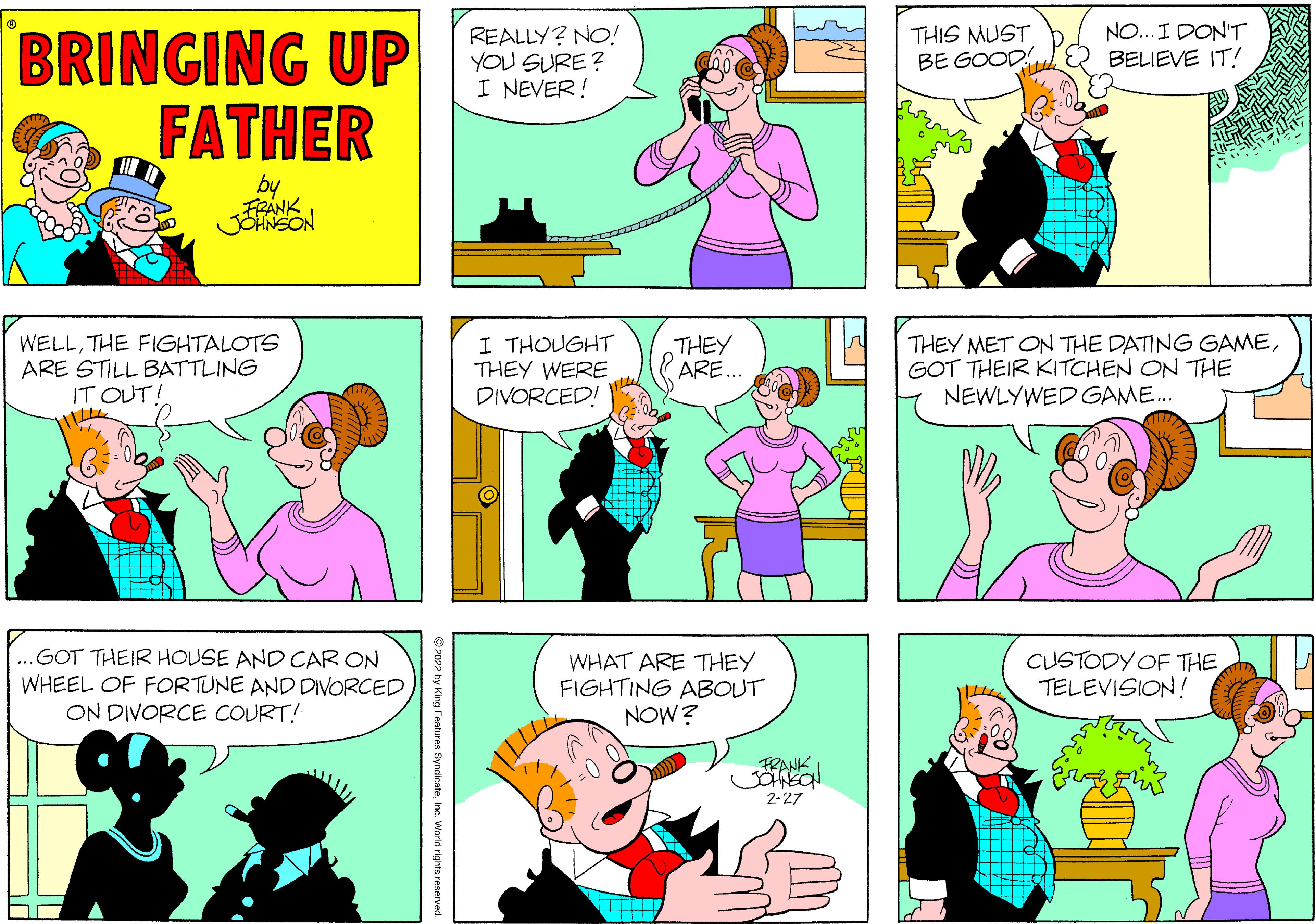 Product OCR: THIS MUST BE GOOD! NO... I DON'T BELIEVE IT! BRINGING UP FATHER REALLY? NO! YOU SURE ? I NEVER! FRANK JSHNSON WELLTHE FIGHTALOTS ARE STILL BATTLING IT OUT! I THOUGHT THEY WERE DIVORCED! THEY ARE.. THEY MET ON THE DATING GAMEGOT THEIR KITCHEN ON THE NEWLYWED GAME. ...GOT THEIR HOUSE AND CAR ON WHEEL OF FORTUNE AND DIVORCED ON DIVORCE COURT! WHAT ARE THEY FIGHTING ABOUT NOW? CUSTODY OF THE TELEVISION! FRANK 2-27 © 2022 by King Features Syndicateinc. World rights reserved. THIS MUST BE GOOD! NO... I DON'T BELIEVE IT! BRINGING UP FATHER REALLY? NO! YOU SURE ? I NEVER! FRANK JSHNSON WELLTHE FIGHTALOTS ARE STILL BATTLING IT OUT! I THOUGHT THEY WERE DIVORCED! THEY ARE.. THEY MET ON THE DATING GAMEGOT THEIR KITCHEN ON THE NEWLYWED GAME. ...GOT THEIR HOUSE AND CAR ON WHEEL OF FORTUNE AND DIVORCED ON DIVORCE COURT! WHAT ARE THEY FIGHTING ABOUT NOW? CUSTODY OF THE TELEVISION! FRANK 2-27 © 2022 by King Features Syndicateinc. World rights reserved.