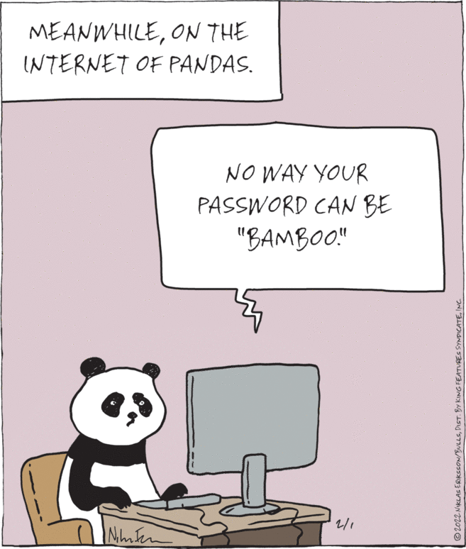 Terrestrial animal OCR: MEANWHILEON THE INTERNET OF PANDAS. NO WAY YOUR PASSWORD CAN BE "BAMBOO" 2/1 ©2022 NIKLAS ERIKSSON/BULLSINC. MEANWHILEON THE INTERNET OF PANDAS. NO WAY YOUR PASSWORD CAN BE "BAMBOO" 2/1 ©2022 NIKLAS ERIKSSON/BULLSDIST. BY KING FEATURES SYNDICATE