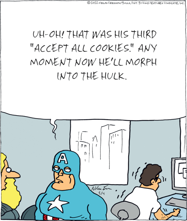 Conversation OCR: © 2022 NIKLAS ERIKSSON/BULLSINC. UH-OH! THAT WAS HIS THIRD "ACCEPT ALL COOKIES." ANY MOMENT NOW HE'LL MORPH INTO THE HULK. Nilu In 2/4 © 2022 NIKLAS ERIKSSON/BULLSDIST. BY KING FEATURES SYNDICATEINC. UH-OH! THAT WAS HIS THIRD "ACCEPT ALL COOKIES." ANY MOMENT NOW HE'LL MORPH INTO THE HULK. Nilu In 2/4