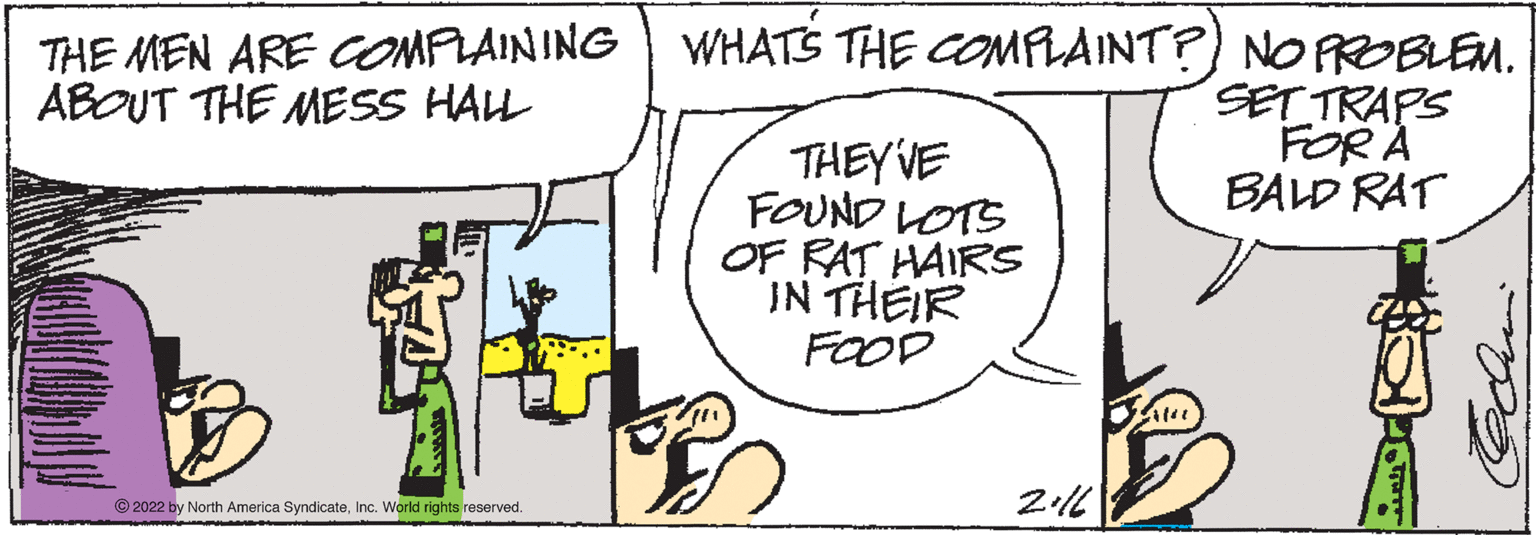Art OCR: THE MEN ARE COMPLAINING WHATS THE COMPLAINT?) NO PROBLEM. SET TRAPS FOR A BALD RAT ABOUT THE MESS HAL THEYVE FOUND LOTS OF RAT HAIRS IN THEIR FOOD © 2022 by North America SyndicateInc. World rights reserved. THE MEN ARE COMPLAINING WHATS THE COMPLAINT?) NO PROBLEM. SET TRAPS FOR A BALD RAT ABOUT THE MESS HAL THEYVE FOUND LOTS OF RAT HAIRS IN THEIR FOOD © 2022 by North America SyndicateInc. World rights reserved.