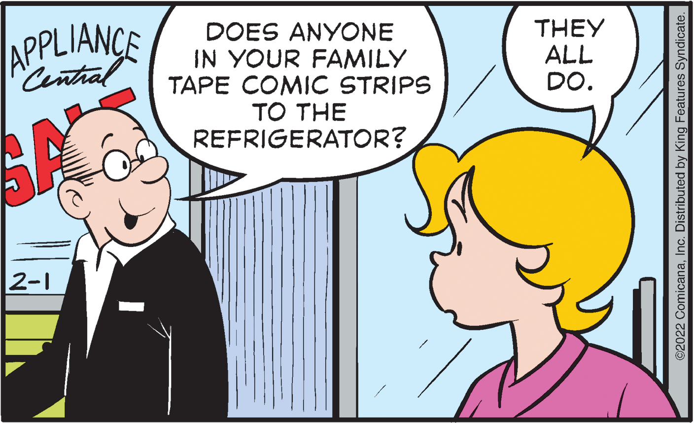 Happy OCR: APPLIANCE Central DOES ANYONE IN YOUR FAMILY TAPE COMIC STRIPS TO THE REFRIGERATOR? THEY ALL DO. 2-1 ©2022 ComicanaInc. Distributed by King Features Syndicate. APPLIANCE Central DOES ANYONE IN YOUR FAMILY TAPE COMIC STRIPS TO THE REFRIGERATOR? THEY ALL DO. 2-1 ©2022 ComicanaInc. Distributed by King Features Syndicate.