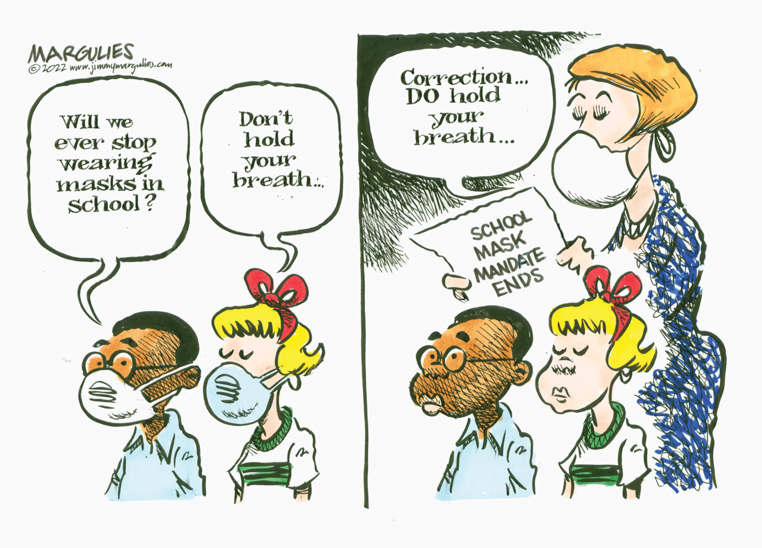 Organism OCR: MARGULIES Oioni www.jimmymargulies.com Correction.. DO hold your breath... Will we ever stop wearing masks in School ? Don't hold your breath. SCHOOL MASK MANDATE ENDS MARGULIES Oioni www.jimmymargulies.com Correction.. DO hold your breath... Will we ever stop wearing masks in School ? Don't hold your breath. SCHOOL MASK MANDATE ENDS