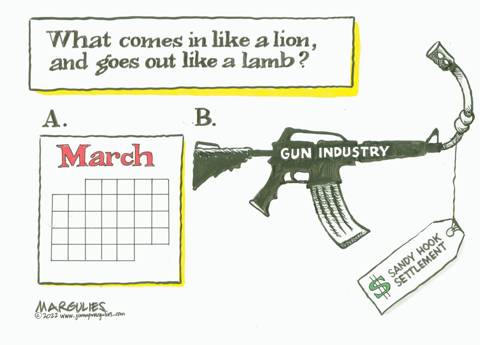 Rectangle OCR: What comes in like a lionand goes out like a lamb? ?. ?. March GUN INDUSTRY MARGULIES O2ozz www. jimimywargulies.com O SANDY HOOK P SETTLEMENT What comes in like a lionand goes out like a lamb? ?. ?. March GUN INDUSTRY MARGULIES O2ozz www. jimimywargulies.com O SANDY HOOK P SETTLEMENT