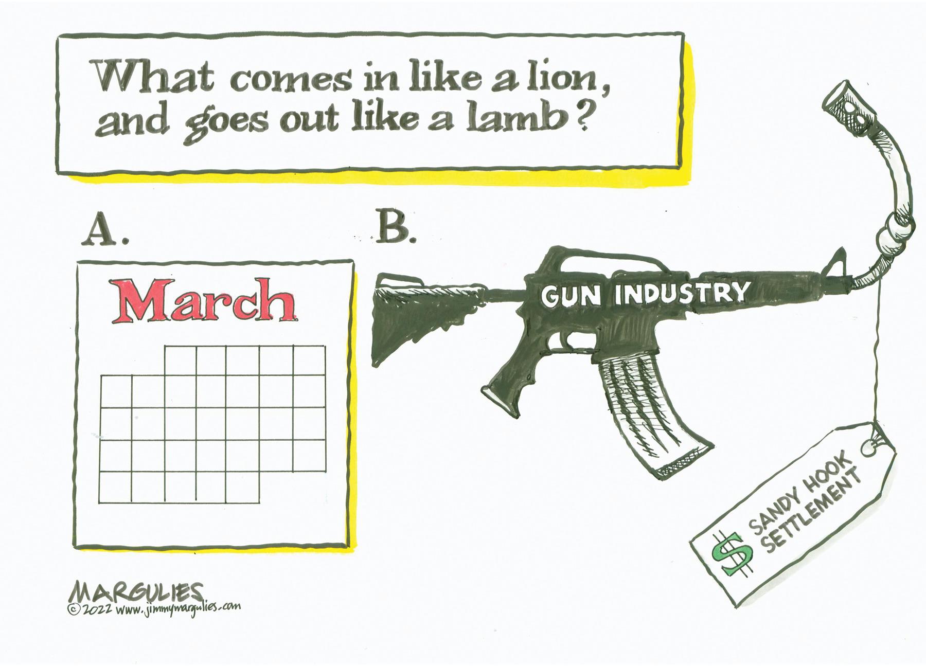 Rectangle OCR: What comes in like a lionand goes out like a lamb? ?. ?. March GUN INDUSTRY MARGULIES O2ozz www. jimimywargulies.com O SANDY HOOK P SETTLEMENT What comes in like a lionand goes out like a lamb? ?. ?. March GUN INDUSTRY MARGULIES O2ozz www. jimimywargulies.com O SANDY HOOK P SETTLEMENT