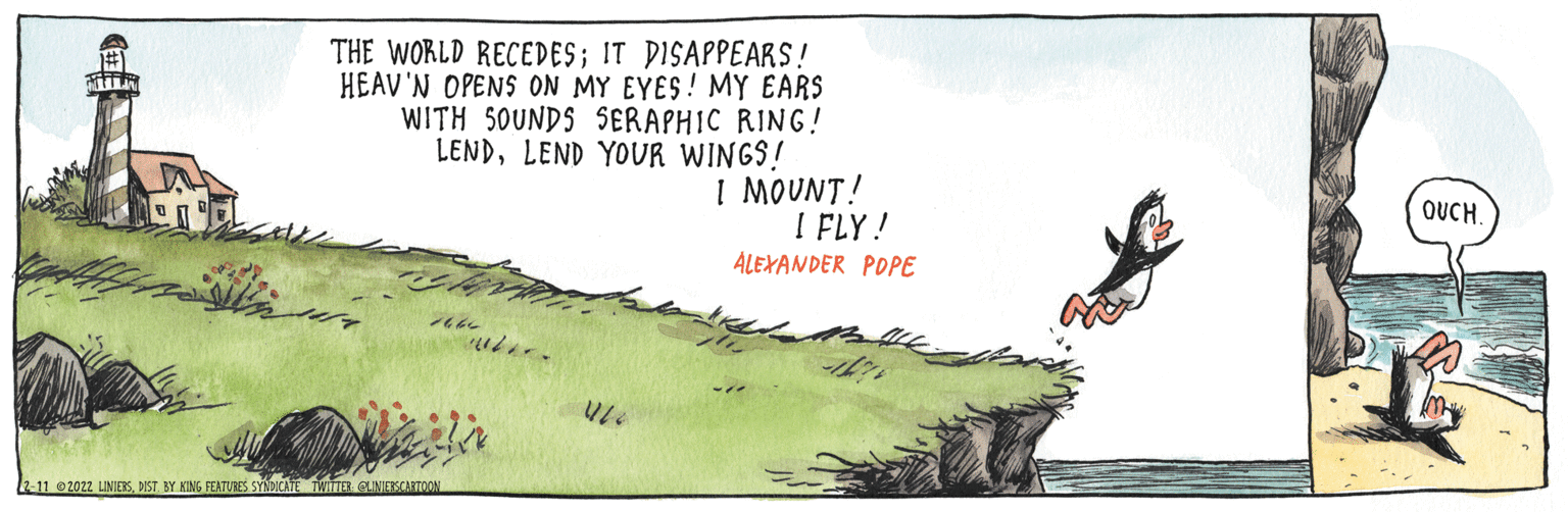 Illustration OCR: THE WORLD RECEDES; IT DISAPPEARS! HEAV'N OPENS ON MY EYES! MY EARS WITH 5OUNDS SERAPHIC RING ! LENDLEND YOUR WINGS! I MOUNT! I FLY ! ALEXANDER POPE OUCH. 2-11 2022 LINIERSBY KING FEATURES SYNDICATE TWITTER GUNIERSCARTOON THE WORLD RECEDES; IT DISAPPEARS! HEAV'N OPENS ON MY EYES! MY EARS WITH 5OUNDS SERAPHIC RING ! LENDLEND YOUR WINGS! I MOUNT! I FLY ! ALEXANDER POPE OUCH. 2-11 2022 LINIERSBY KING FEATURES SYNDICATE TWITTER GUNIERSCARTOON