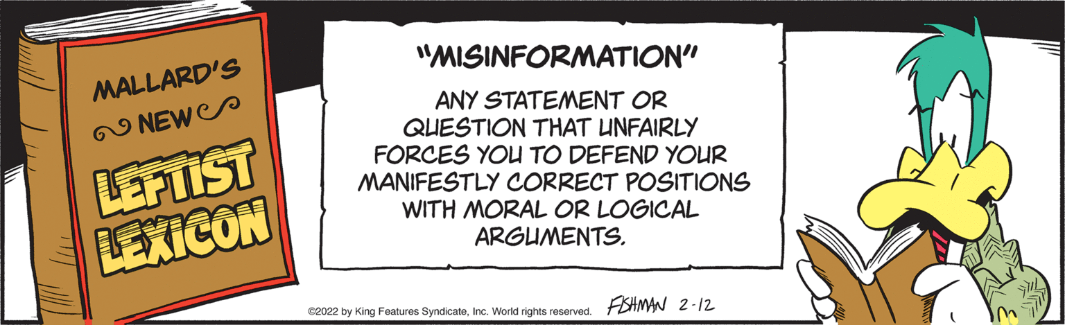 Number OCR: "MISINFORMATION" MALLARD'S ANY STATEMENT OR QUESTION THAT UNFAIRLY FORCES YOU TO DEFEND YOUR MANIFESTLY CORRECT POSITIONS WITH MORAL OR LOGICAL 2 NEWS LEFTIST LEXICON ARGUMENTS. ©2022 by King Features SyndicateWorld rights reserved. FSHMAN 2-12 "MISINFORMATION" MALLARD'S ANY STATEMENT OR QUESTION THAT UNFAIRLY FORCES YOU TO DEFEND YOUR MANIFESTLY CORRECT POSITIONS WITH MORAL OR LOGICAL 2 NEWS LEFTIST LEXICON ARGUMENTS. ©2022 by King Features SyndicateWorld rights reserved. FSHMAN 2-12