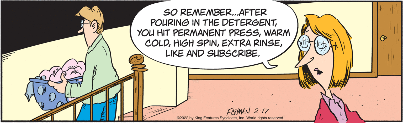 Drawing OCR: SO REMEMBER..AFTER POURING IN THE DETERGENTWARM COLDLIKE AND SUBSCRIBE. FEHMAN 2-17 C2022 by King Features SyndicateInc. World rights reserved SO REMEMBER..AFTER POURING IN THE DETERGENTYOU HIT PERMANENT PRESSWARM COLDHIGH SPINEXTRA RINSELIKE AND SUBSCRIBE. FEHMAN 2-17 C2022 by King Features SyndicateInc. World rights reserved