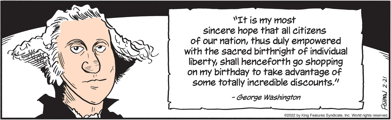 Monochrome photography OCR: "It is my most sincere hope that all citizens of our nationthus duly empowered with the sacred birthright of individual libertyshall henceforth go shopping on my birthday to take advantage of some totally incredible discounts." - George Washington C2022 by King Features SyndicateInc. World rights reserved. AISHMAN 2-21 "It is my most sincere hope that all citizens of our nationthus duly empowered with the sacred birthright of individual libertyshall henceforth go shopping on my birthday to take advantage of some totally incredible discounts." - George Washington C2022 by King Features SyndicateInc. World rights reserved. AISHMAN 2-21