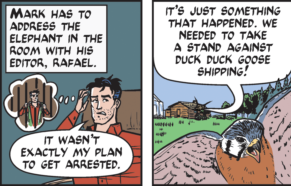 Comic book OCR: IT'S JUST SOMETHING THAT HAPPENED. WE NEEDED TO TAKE A STAND AGAINST DUCK DUCK GOOSE SHIPPING! t sel le MARK HAS TO ADDRESS THE ELEPHANT IN THE ROOM WITH HIS EDITORRAFAEL. IT WASN'T EXACTLY MY PLAN TO GET ARRESTED. 1. IT'S JUST SOMETHING THAT HAPPENED. WE NEEDED TO TAKE A STAND AGAINST DUCK DUCK GOOSE SHIPPING! t sel le MARK HAS TO ADDRESS THE ELEPHANT IN THE ROOM WITH HIS EDITORRAFAEL. IT WASN'T EXACTLY MY PLAN TO GET ARRESTED. 1.