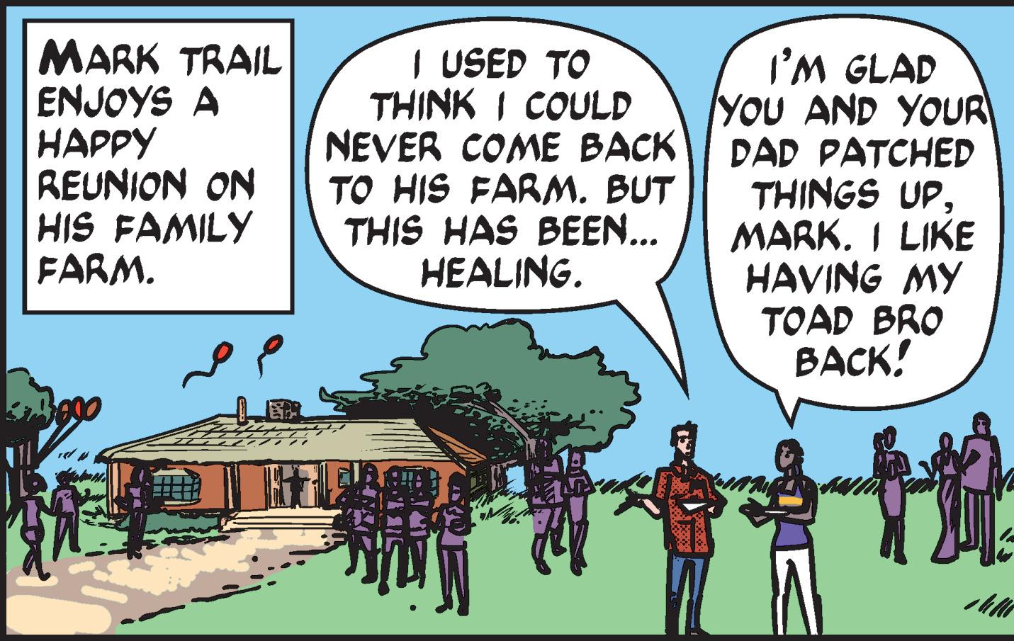 Illustration OCR: MARK TRAIL ENJOYS A ????? REUNION ON HIS FAMILY FARM. I USED TO THINK I COULD NEVER COME BACK TO HIS FARM. BUT THIS HAS BEEN... HEALING. I'M GLAD YOU AND YOUR DAD PATCHED THINGS UPMARK. I LIKE HAVING MY TOAD BRO BACK! MARK TRAIL ENJOYS A ????? REUNION ON HIS FAMILY FARM. I USED TO THINK I COULD NEVER COME BACK TO HIS FARM. BUT THIS HAS BEEN... HEALING. I'M GLAD YOU AND YOUR DAD PATCHED THINGS UPMARK. I LIKE HAVING MY TOAD BRO BACK!