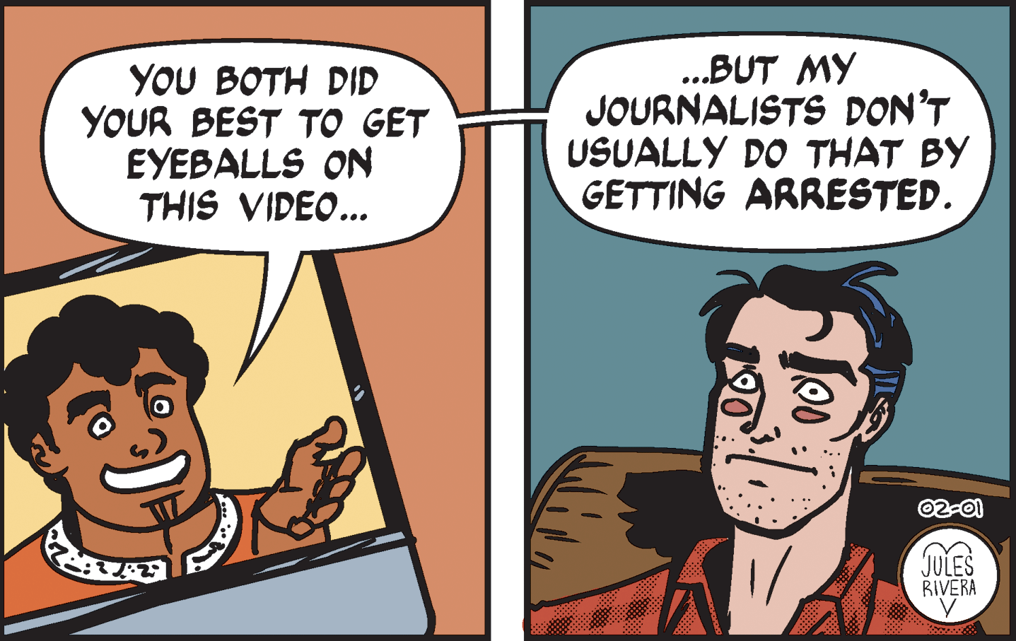 Art OCR: YOU BOTH DID YOUR BEST TO GET EYEBALLS ON THIS VIDEO... .BUT MY JOURNALISTS DON'T USUALLY DO THAT BY GETTING ARRESTED. 02-01 JULES RIVERA YOU BOTH DID YOUR BEST TO GET EYEBALLS ON THIS VIDEO... .BUT MY JOURNALISTS DON'T USUALLY DO THAT BY GETTING ARRESTED. 02-01 JULES RIVERA