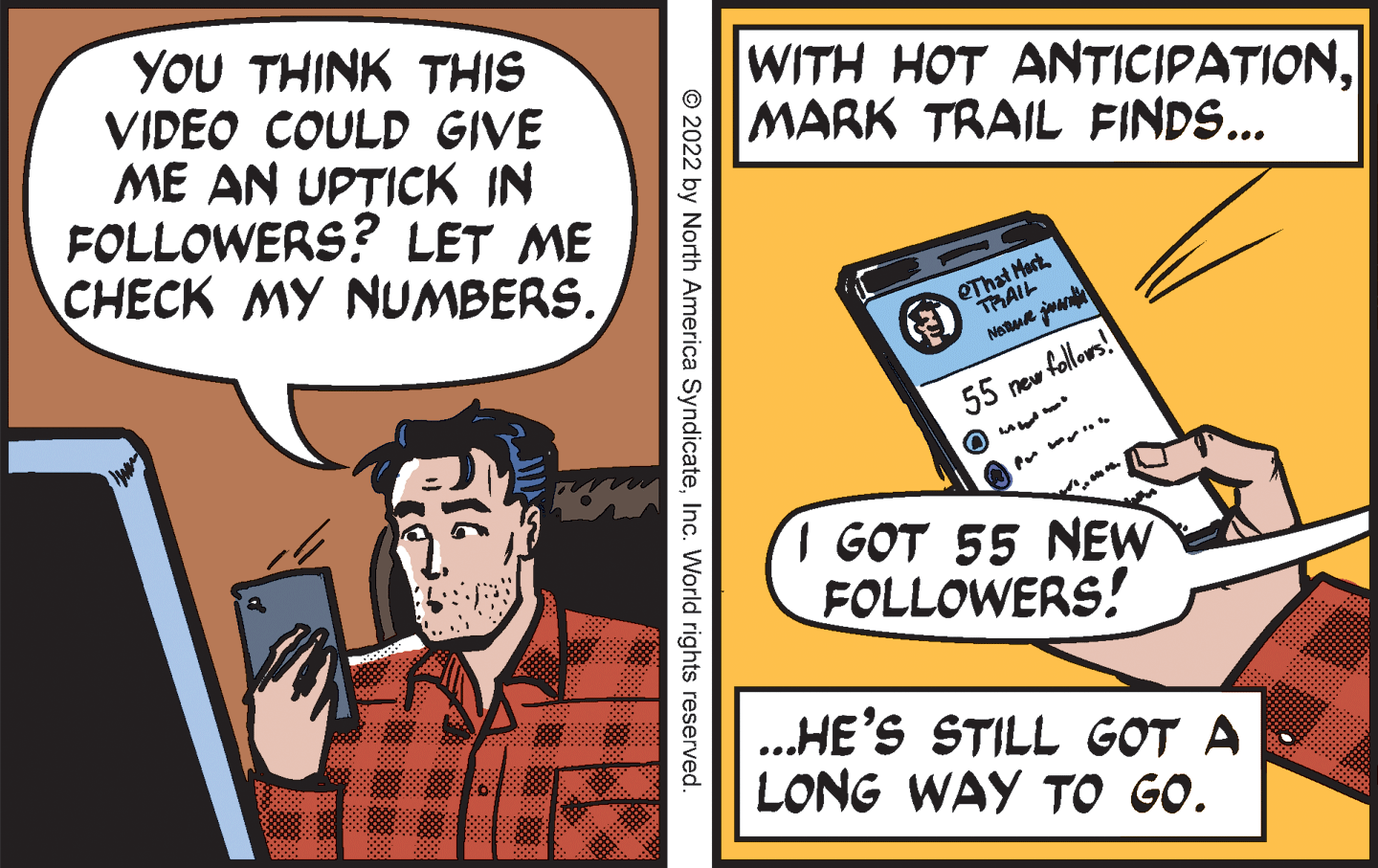 Fictional character OCR: YOU THINK THIS VIDEO COULD GIVE ME AN UPTICK IN FOLLOWERS? LET ME CHECK MY NUMBERS. WITH HOT ANTICIPATIONMARK TRAIL FINDS... QThat Mert. TRAIL 55 new follors! I GOT 55 NEW FOLLOWERS! .... .HE'S STILL GOT A LONG WAY TO GO. © 2022 by North America SyndicateInc. World rights reserved. YOU THINK THIS VIDEO COULD GIVE ME AN UPTICK IN FOLLOWERS? LET ME CHECK MY NUMBERS. WITH HOT ANTICIPATIONMARK TRAIL FINDS... QThat Mert. TRAIL 55 new follors! I GOT 55 NEW FOLLOWERS! .... .HE'S STILL GOT A LONG WAY TO GO. © 2022 by North America SyndicateInc. World rights reserved.