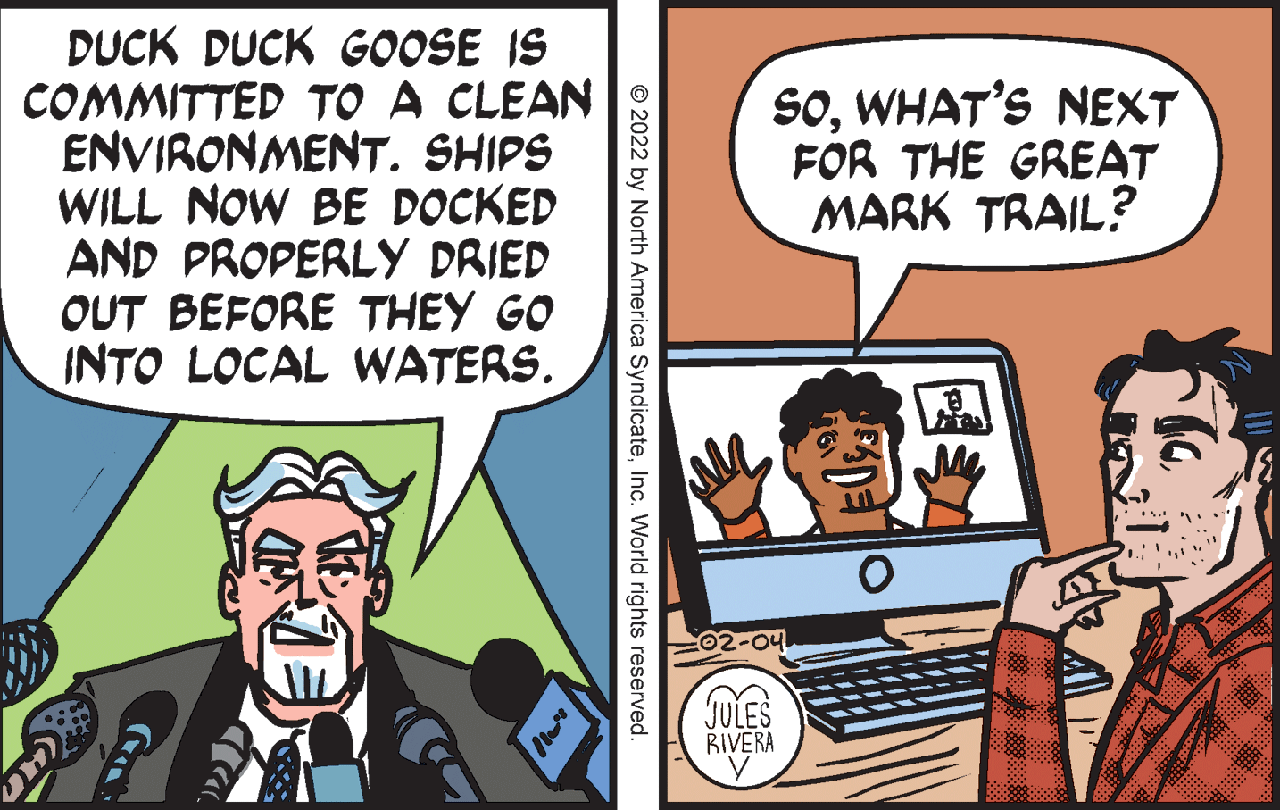 Art OCR: DUCK DUCK GOOSE IS COMMITTED TO A CLEAN ENVIRONMENT. SHIPS WILL NOW BE DOCKED AND PROPERLY DRIED OUT BEFORE THEY GO INTO LOCAL WATERS. SOWHAT'S NEXT FOR THE GREAT MARK TRAIL? C02-04 JULES RIVERA ? © 2022 by North America SyndicateInc. World rights reserved. DUCK DUCK GOOSE IS COMMITTED TO A CLEAN ENVIRONMENT. SHIPS WILL NOW BE DOCKED AND PROPERLY DRIED OUT BEFORE THEY GO INTO LOCAL WATERS. SOWHAT'S NEXT FOR THE GREAT MARK TRAIL? C02-04 JULES RIVERA ? © 2022 by North America SyndicateInc. World rights reserved.