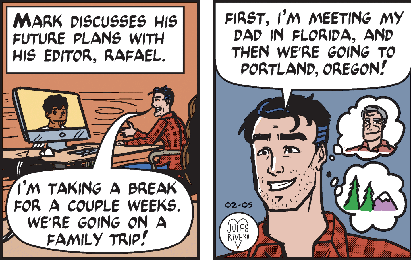 Comic book OCR: MARK DISCUSSES HIS FUTURE PLANS WITH HIS EDITORRAFAEL. FIRSTI'M MEETING MY DAD IN FLORIDAAND THEN WE'RE GOING TO PORTLANDOREGON! I'M TAKING A BREAK FOR A COUPLE WEEKS. WE'RE GOING ON A FAMILY TRIP! 02-05 JULES BIVERA MARK DISCUSSES HIS FUTURE PLANS WITH HIS EDITORRAFAEL. FIRSTI'M MEETING MY DAD IN FLORIDAAND THEN WE'RE GOING TO PORTLANDOREGON! I'M TAKING A BREAK FOR A COUPLE WEEKS. WE'RE GOING ON A FAMILY TRIP! 02-05 JULES BIVERA