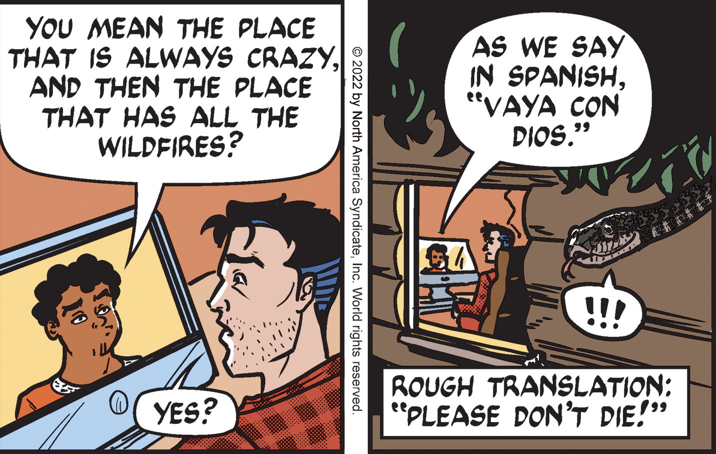Publication OCR: YOU MEAN THE PLACE THAT IS ALWAYS CRAZYAND THEN THE PLACE THAT HAS ALL THE WILDFIRES? AS WE SAY IN SPANISH"VAYA CON DIOS." SA !!! YES? ROUGH TRANSLATION: "PLEASE DON'T DIE!" © 2022 by North America SyndicateInc. World rights reserved. YOU MEAN THE PLACE THAT IS ALWAYS CRAZYAND THEN THE PLACE THAT HAS ALL THE WILDFIRES? AS WE SAY IN SPANISH"VAYA CON DIOS." SA !!! YES? ROUGH TRANSLATION: "PLEASE DON'T DIE!" © 2022 by North America SyndicateInc. World rights reserved.