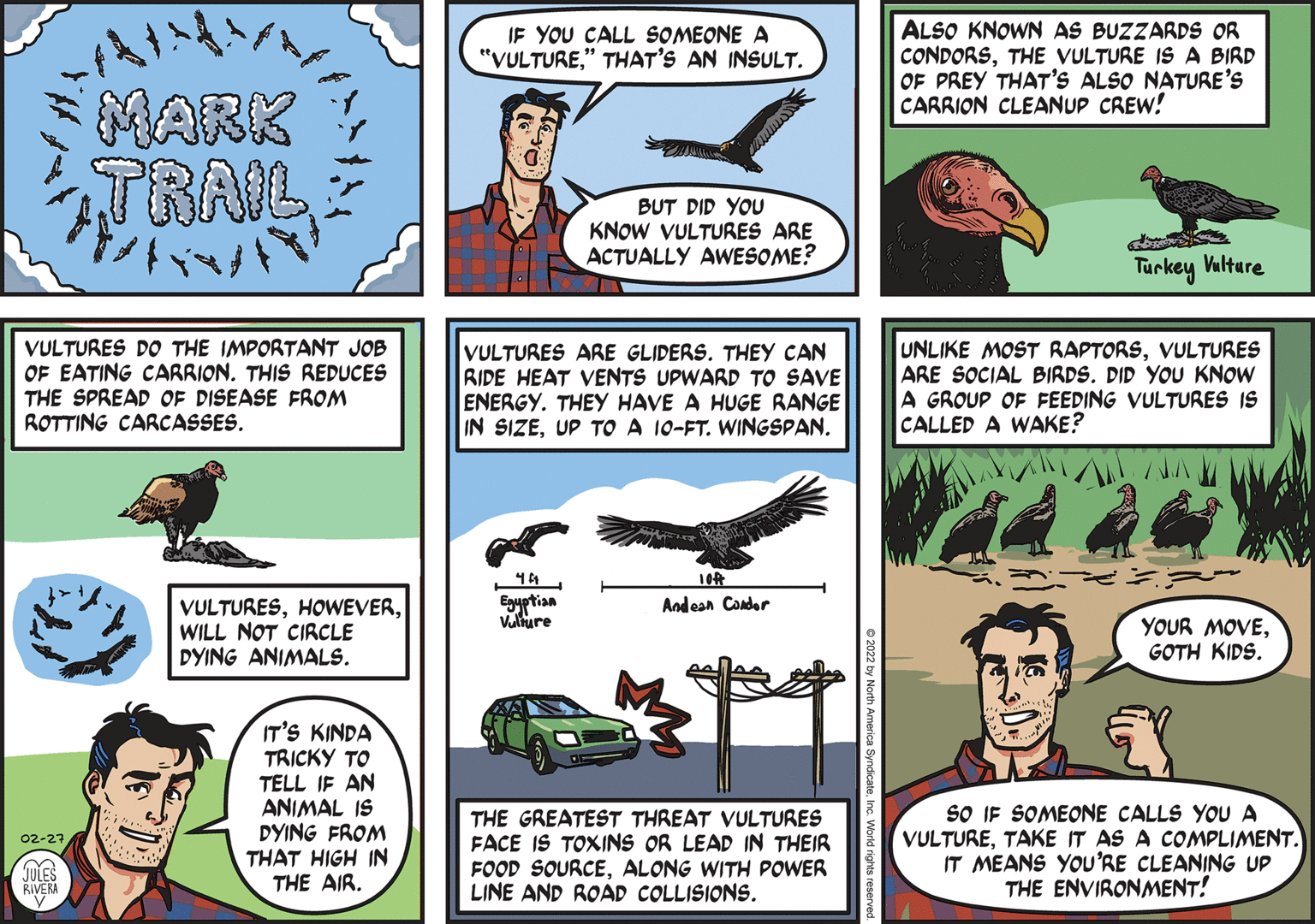 Line OCR: ALSO KNOWN AS BUZZARDS OR CONDORSTHE VULTURE IS A BIRD OF PREY THAT'S ALSO NATURE'S CARRION CLEANUP CREW! IF YOU CALL SOMEONE A "VULTURE" THAT'S AN INSULT. MARK TRAIL BUT DID YOU KNOW VULTURES ARE ACTUALLY AWESOME? Turkey Valture VULTURES DO THE IMPORTANT JOB OF EATING CARRION. THIS REDUCES THE SPREAD OF DISEASE FROM ROTTING CARCASSES. VULTURES ARE GLIDERS. THEY CAN RIDE HEAT VENTS UPWARD TO SAVE ENERGY. THEY HAVE A HUGE RANGE IN SIZEUP TO A 10-FT. WINGSPAN. UNLIKE MOST RAPTORSVULTURES ARE SOCIAL BIRDS. DID YOU KNOW A GROUP OF FEEDING VULTURES IS CALLED A WAKE? 10 Eguptian Vature VULTURESWILL NOT CIRCLE DYING ANIMALS. Andean Conder YOUR MOVEGOTH KIDS. IT'S KINDA TRICKY TO TELL IF AN ANIMAL IS DYING FROM THAT HIGH IN THE AIR. THE GREATEST THREAT VULTURES FACE IS TOXINS OR LEAD IN THEIR FOOD SOURCEALONG WITH POWER LINE AND ROAD COLLISIONS. SO IF SOMEONE CALLS YOU A VULTURETAKE IT AS A COMPLIMENT. IT MEANS YOU'RE CLEANING UP THE ENVIRONMENT! 02-27 JULES RIVERA ALSO KNOWN AS BUZZARDS OR CONDORSTHE VULTURE IS A BIRD OF PREY THAT'S ALSO NATURE'S CARRION CLEANUP CREW! IF YOU CALL SOMEONE A "VULTURE" THAT'S AN INSULT. MARK TRAIL BUT DID YOU KNOW VULTURES ARE ACTUALLY AWESOME? Turkey Valture VULTURES DO THE IMPORTANT JOB OF EATING CARRION. THIS REDUCES THE SPREAD OF DISEASE FROM ROTTING CARCASSES. VULTURES ARE GLIDERS. THEY CAN RIDE HEAT VENTS UPWARD TO SAVE ENERGY. THEY HAVE A HUGE RANGE IN SIZEUP TO A 10-FT. WINGSPAN. UNLIKE MOST RAPTORSVULTURES ARE SOCIAL BIRDS. DID YOU KNOW A GROUP OF FEEDING VULTURES IS CALLED A WAKE? 10 Eguptian Vature VULTURESWILL NOT CIRCLE DYING ANIMALS. Andean Conder YOUR MOVEGOTH KIDS. IT'S KINDA TRICKY TO TELL IF AN ANIMAL IS DYING FROM THAT HIGH IN THE AIR. THE GREATEST THREAT VULTURES FACE IS TOXINS OR LEAD IN THEIR FOOD SOURCEALONG WITH POWER LINE AND ROAD COLLISIONS. SO IF SOMEONE CALLS YOU A VULTURETAKE IT AS A COMPLIMENT. IT MEANS YOU'RE CLEANING UP THE ENVIRONMENT! 02-27 JULES RIVERA