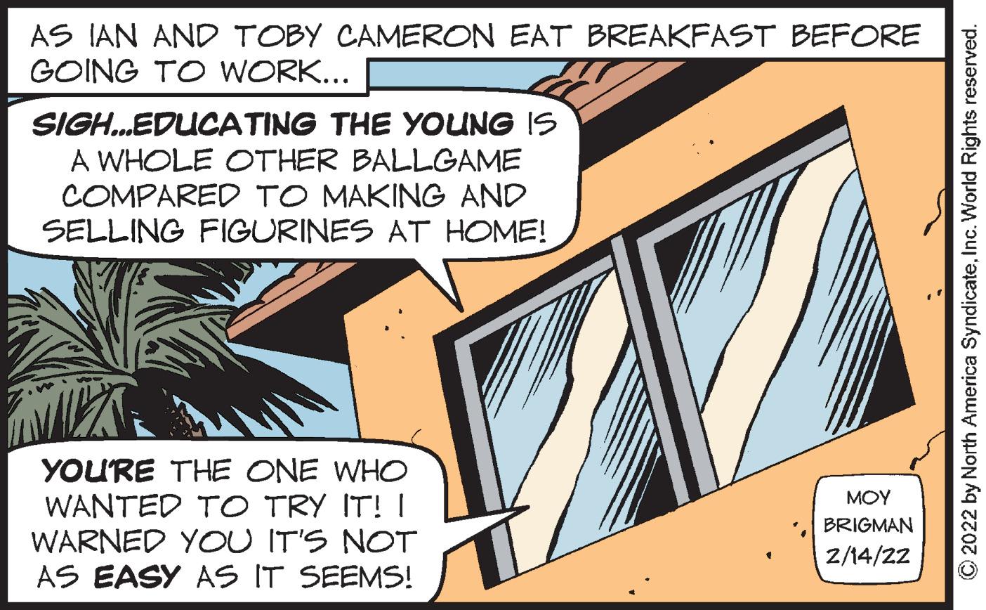 Engineering OCR: AS IAN AND TOBY CAMERON EAT BREAKFAST BEFORE GOING TO WORK... SIGH.EDUCATING THE YOUNG IS A WHOLE OTHER BALLGAME COMPARED TO MAKING AND SELLING FIGURINES AT HOME! YOU'RE THE ONE WHO WANTED TO TRY IT! I WARNED YOU IT'S NOT AS EASY AS IT SEEMS! MOY BRIGMAN Z/14/22 O2022 by North America SyndicateInc. World Rights reserved. AS IAN AND TOBY CAMERON EAT BREAKFAST BEFORE GOING TO WORK... SIGH.EDUCATING THE YOUNG IS A WHOLE OTHER BALLGAME COMPARED TO MAKING AND SELLING FIGURINES AT HOME! YOU'RE THE ONE WHO WANTED TO TRY IT! I WARNED YOU IT'S NOT AS EASY AS IT SEEMS! MOY BRIGMAN Z/14/22 O2022 by North America SyndicateInc. World Rights reserved.