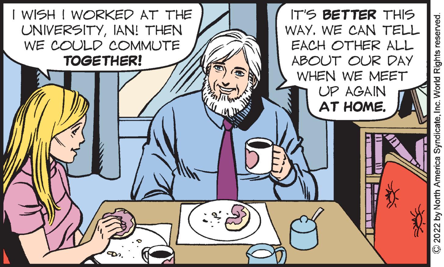 Community OCR: I WISH ! WORKED AT THE UNIVERSITYIAN! THEN WE COULD COMMUTE TOGETHER! IT'S BETTER THIS WAY. WE CAN TELL EACH OTHER ALL ABOUT OUR DAY WHEN WE MEET UP AGAIN AT HOME. © 2022 by North America SyndicateInc. World Rights reserved. I WISH ! WORKED AT THE UNIVERSITYIAN! THEN WE COULD COMMUTE TOGETHER! IT'S BETTER THIS WAY. WE CAN TELL EACH OTHER ALL ABOUT OUR DAY WHEN WE MEET UP AGAIN AT HOME. © 2022 by North America SyndicateInc. World Rights reserved.