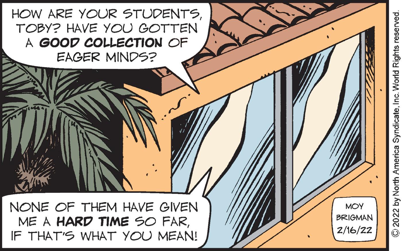 Science OCR: HOW ARE YOUR STUDENTSTOBY? HAVE YOU GOTTEN A GOOD COLLECTION OF EAGER MINDS? NONE OF THEM HAVE GIVEN ME A HARD TIME SO FARIF THAT'S WHAT YOU MEAN! MOY BRIGMAN 2/16/22 © 2022 by North America SyndicateInc. World Rights reserved. HOW ARE YOUR STUDENTSTOBY? HAVE YOU GOTTEN A GOOD COLLECTION OF EAGER MINDS? NONE OF THEM HAVE GIVEN ME A HARD TIME SO FARIF THAT'S WHAT YOU MEAN! MOY BRIGMAN 2/16/22 © 2022 by North America SyndicateInc. World Rights reserved.