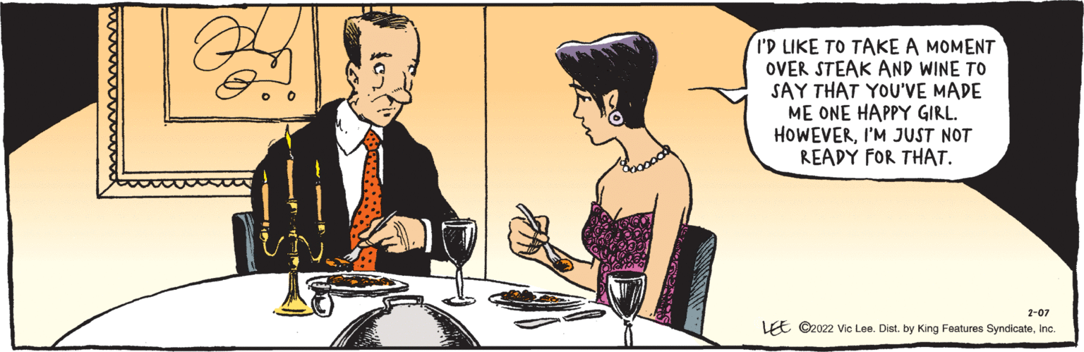 Rectangle OCR: I'D LIKE TO TAKE A MOMENT OVER STEAK AND WINE TO SAY THAT YOU'VE MADE ME ONE HAPPY GIRL. HOWEVERI'M JUST NOT READY FOR THAT. LEE ©2022 Vic Lee. Dist. by King Features SyndicateInc. 2-07 I'D LIKE TO TAKE A MOMENT OVER STEAK AND WINE TO SAY THAT YOU'VE MADE ME ONE HAPPY GIRL. HOWEVERI'M JUST NOT READY FOR THAT. LEE ©2022 Vic Lee. Dist. by King Features SyndicateInc. 2-07