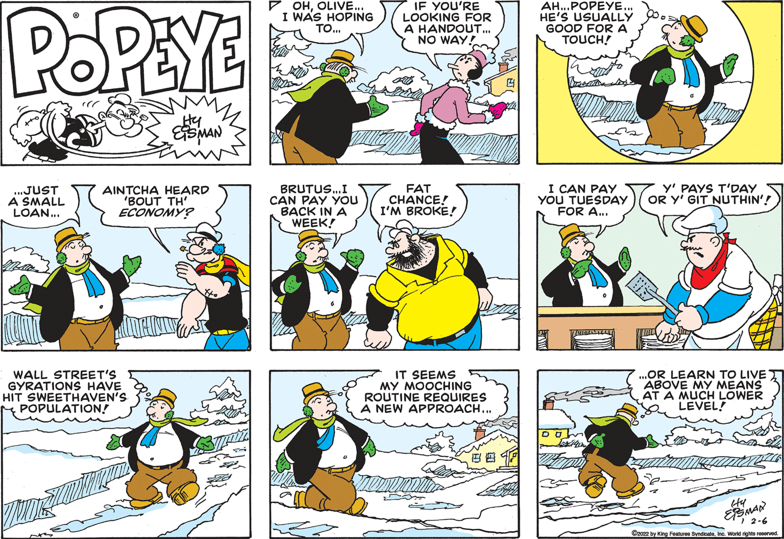 Yellow OCR: IF YOU'RE OHOLIVE.. I WAS HOPING TO. AH..POPEYE.. HE'S USUALLY GOOD FOR A TOUCH! POPEYE LOOKING FOR A HANDOUT. NO WAY! ...JUST A SMALL LOAN.. AINTCHA HEARD "BOUT TH' ECONOMY? BRUTUS..I CAN PAY YOou BACK IN A WEEK! FAT CHANCE! I'M BROKE! I CAN PAY YOU TUESDAY FOR A... y' PAYS T'DAY OR Y' GIT NUTHIN'! WALL STREET'S GYRATIONS HAVE HIT SWEETHAVEN'S rM POPULATION! IT SEEMS MY MOOCHING ROUTINE REQUIRES NEW APPROACH... .OR LEARN TO LIVE T ABOVE MY MEANS AT A MUCH LOWER LEVEL! ESMAN 1 2-6 Czce2 by King Features SyndicateInc. World rights reserved. IF YOU'RE OHOLIVE.. I WAS HOPING TO. AH..POPEYE.. HE'S USUALLY GOOD FOR A TOUCH! POPEYE LOOKING FOR A HANDOUT. NO WAY! ...JUST A SMALL LOAN.. AINTCHA HEARD "BOUT TH' ECONOMY? BRUTUS..I CAN PAY YOou BACK IN A WEEK! FAT CHANCE! I'M BROKE! I CAN PAY YOU TUESDAY FOR A... y' PAYS T'DAY OR Y' GIT NUTHIN'! WALL STREET'S GYRATIONS HAVE HIT SWEETHAVEN'S rM POPULATION! IT SEEMS MY MOOCHING ROUTINE REQUIRES NEW APPROACH... .OR LEARN TO LIVE T ABOVE MY MEANS AT A MUCH LOWER LEVEL! ESMAN 1 2-6 Czce2 by King Features SyndicateInc. World rights reserved.