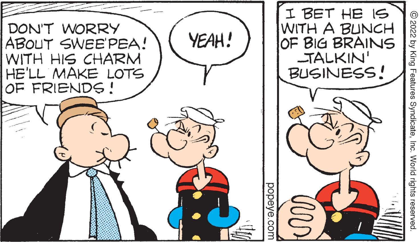 Happy OCR: DON'T WORRY ABOUT SWEE'PEA! WITH HIS CHARM HE'LL MAKE LOTS OF FRIENDS ! I BET HE IS WITH A BUNCH OF BIG BRAINS TALKIN' BUSINESS! YEAH! © 2022 by King Features SyndicateInc. World rights reserved. popeye.com DON'T WORRY ABOUT SWEE'PEA! WITH HIS CHARM HE'LL MAKE LOTS OF FRIENDS ! I BET HE IS WITH A BUNCH OF BIG BRAINS TALKIN' BUSINESS! YEAH! © 2022 by King Features SyndicateInc. World rights reserved. popeye.com