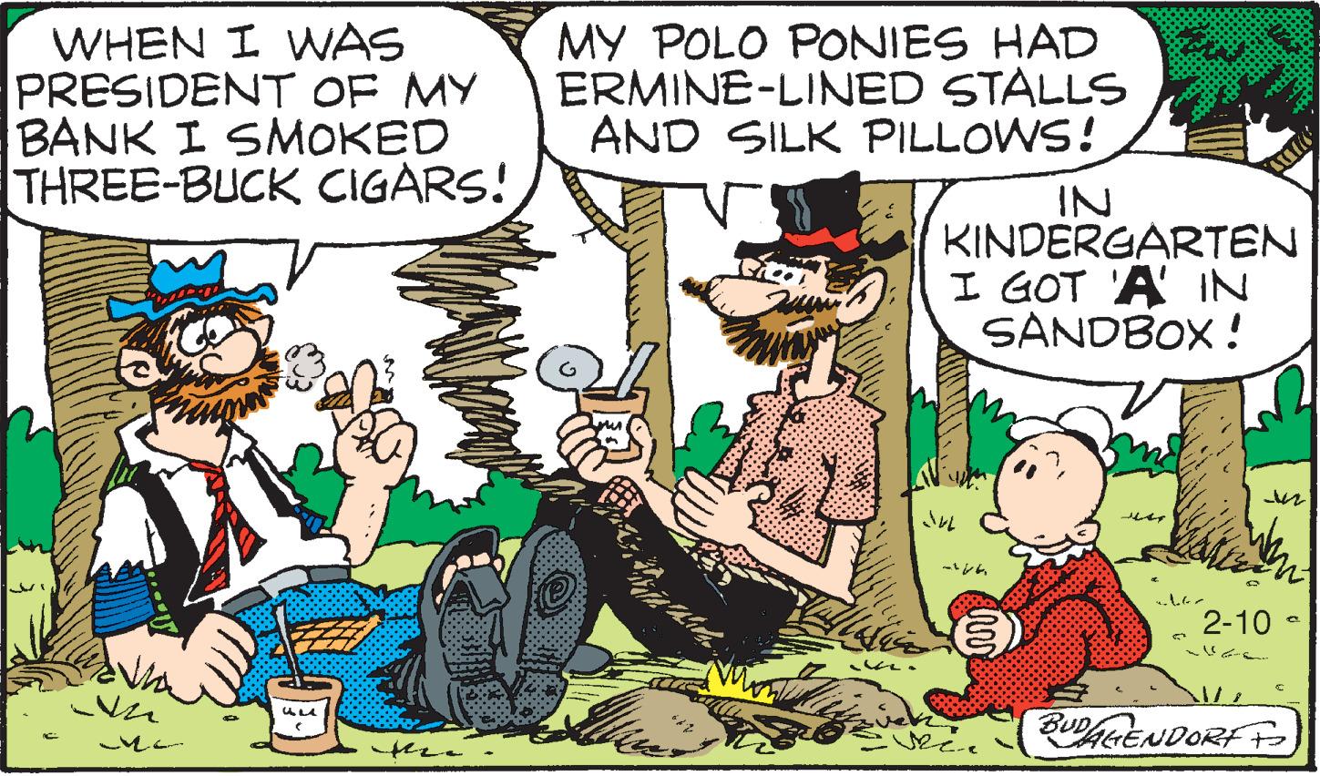 Adaptation OCR: WHEN I WNAS PRESIDENT OF MY BANK I SMOKED THREE-BUCK CIGARS! MY POLO PONIES HAD ERMINE-LINED STALLS AND SILK PILLOWS! IN KINDERGARTEN I GOT 'A IN SANDBOX! 2-10 - ULA BUDAGENDORF o tehe. WHEN I WNAS PRESIDENT OF MY BANK I SMOKED THREE-BUCK CIGARS! MY POLO PONIES HAD ERMINE-LINED STALLS AND SILK PILLOWS! IN KINDERGARTEN I GOT 'A IN SANDBOX! 2-10 - ULA BUDAGENDORF o tehe.