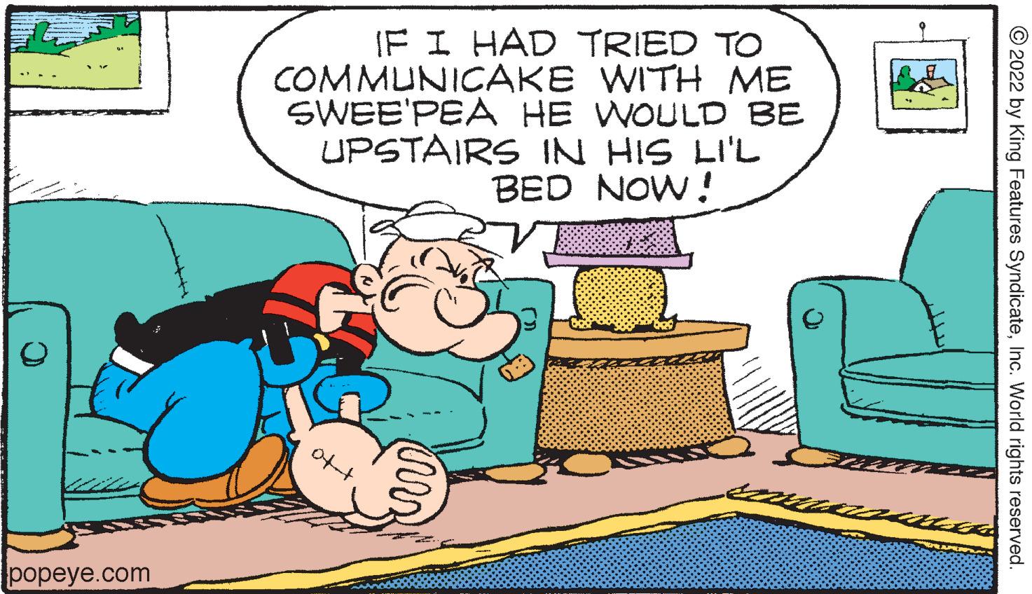 Comfort OCR: IF I HAD TRIED TO COMMUNICAKE WITH ME SWEE'PEA HE WOULD BE UPSTAIRS IN HIS LI'L BED NOW! popeye.com © 2022 by King Features SyndicateInc. World rights reserved. IF I HAD TRIED TO COMMUNICAKE WITH ME SWEE'PEA HE WOULD BE UPSTAIRS IN HIS LI'L BED NOW! popeye.com © 2022 by King Features SyndicateInc. World rights reserved.
