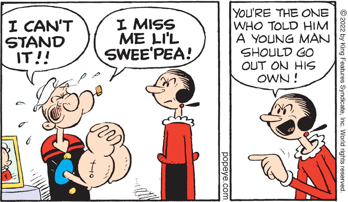 Finger OCR: I CAN'T STAND IT!! I MISS ME LI'L SWEE'PEA! YOU'RE THE ONE WHO TOLD HIM A YOUNG MAN SHOULD GO OUT ON HIS OWN ! © 2022 by King Features SyndicateInc. World rights reserved. popeye.com I CAN'T STAND IT!! I MISS ME LI'L SWEE'PEA! YOU'RE THE ONE WHO TOLD HIM A YOUNG MAN SHOULD GO OUT ON HIS OWN ! © 2022 by King Features SyndicateInc. World rights reserved. popeye.com